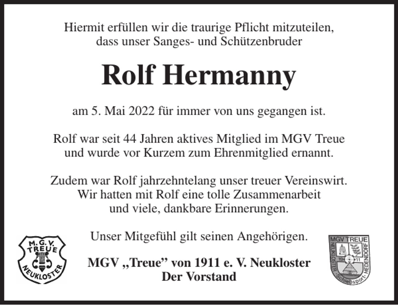 <p>Hiermit erfüllen wir die traurige Pflicht mitzuteilen,<br />dass unser Sanges- und Schützenbruder<br />Rolf Hermanny<br />am 5. Mai 2022 für immer von uns gegangen ist.</p>
<p>Rolf war seit 44 Jahren aktives Mitglied im MGV Treue<br />und wurde vor Kurzem zum Ehrenmitglied ernannt.</p>
<p>Zudem war Rolf jahrzehntelang unser treuer Vereinswirt.<br />Wir hatten mit Rolf eine tolle Zusammenarbeit<br />und viele, dankbare Erinnerungen.</p>
<p>Unser Mitgefühl gilt seinen Angehörigen.<br />MGV „Treue” von 1911 e. V. Neukloster<br />Der Vorstand</p>