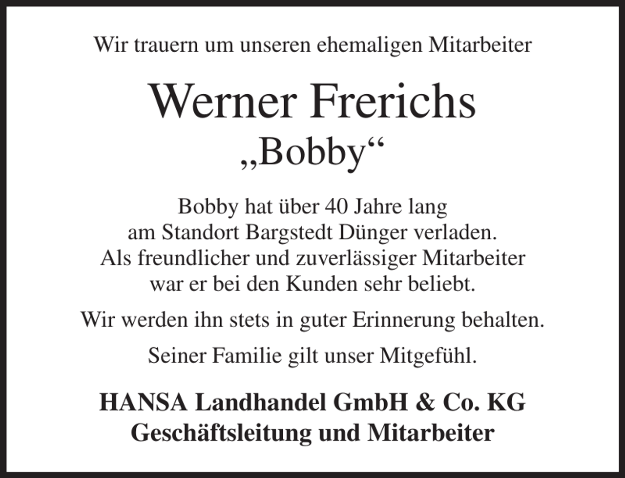<p>Wir trauern um unseren ehemaligen Mitarbeiter<br />Werner Frerichs<br />„Bobby“<br />Bobby hat über 40 Jahre lang<br />am Standort Bargstedt Dünger verladen.<br />Als freundlicher und zuverlässiger Mitarbeiter<br />war er bei den Kunden sehr beliebt.<br />Wir werden ihn stets in guter Erinnerung behalten.<br />Seiner Familie gilt unser Mitgefühl.<br />HANSA Landhandel GmbH &amp; Co. KG<br />Geschäftsleitung und Mitarbeiter</p>