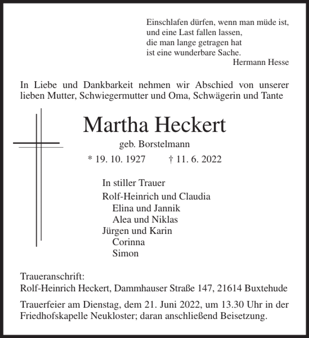 <p>Einschlafen dürfen, wenn man müde ist,<br />und eine Last fallen lassen,<br />die man lange getragen hat<br />ist eine wunderbare Sache.<br />Hermann Hesse<br />In Liebe und Dankbarkeit nehmen wir Abschied von unserer<br />lieben Mutter, Schwiegermutter und Oma, Schwägerin und Tante<br />Martha Heckert<br />geb. Borstelmann<br />* 19. 10. 1927 † 11. 6. 2022<br />In stiller Trauer<br />Rolf-Heinrich und Claudia<br />Elina und Jannik<br />Alea und Niklas<br />Jürgen und Karin<br />Corinna<br />Simon<br />Traueranschrift:<br />Rolf-Heinrich Heckert, Dammhauser Straße 147, 21614 Buxtehude<br />Trauerfeier am Dienstag, dem 21. Juni 2022, um 13.30 Uhr in der Friedhofskapelle Neukloster; daran anschließend Beisetzung.</p>