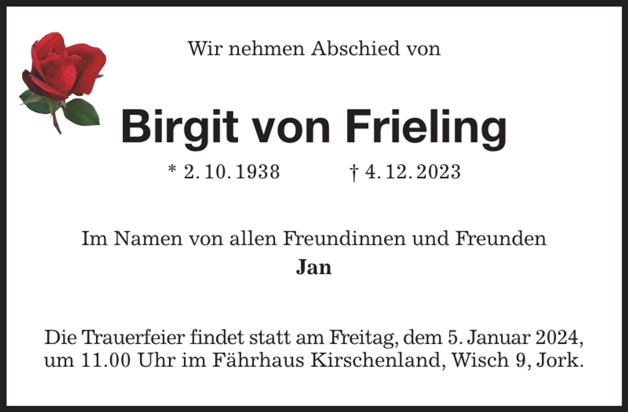 <p>Wir nehmen Abschied von<br />Birgit von Frieling<br />* 2. 10. 1938 † 4. 12. 2023<br />Im Namen von allen Freundinnen und Freunden<br />Jan<br />Die Trauerfeier findet statt am Freitag, dem 5. Januar 2024,<br />um 11.00 Uhr im Fährhaus Kirschenland, Wisch 9, Jork.</p>