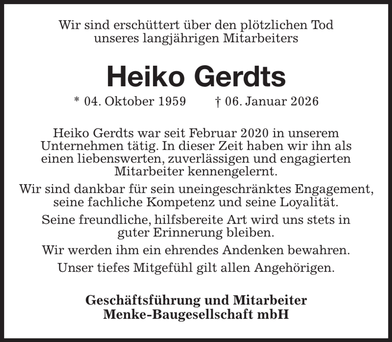 <p>Wir sind erschüttert über den plötzlichen Tod<br />unseres langjährigen Mitarbeiters<br />Heiko Gerdts<br />* 04. Oktober 1959 † 06. Januar 2026<br />Heiko Gerdts war seit Februar 2020 in unserem<br />Unternehmen tätig. In dieser Zeit haben wir ihn als<br />einen liebenswerten, zuverlässigen und engagierten<br />Mitarbeiter kennengelernt.<br />Wir sind dankbar für sein uneingeschränktes Engagement, seine fachliche Kompetenz und seine Loyalität.<br />Seine freundliche, hilfsbereite Art wird uns stets in<br />guter Erinnerung bleiben.<br />Wir werden ihm ein ehrendes Andenken bewahren.<br />Unser tiefes Mitgefühl gilt allen Angehörigen.<br />Geschäftsführung und Mitarbeiter<br />Menke-Baugesellschaft mbH</p>