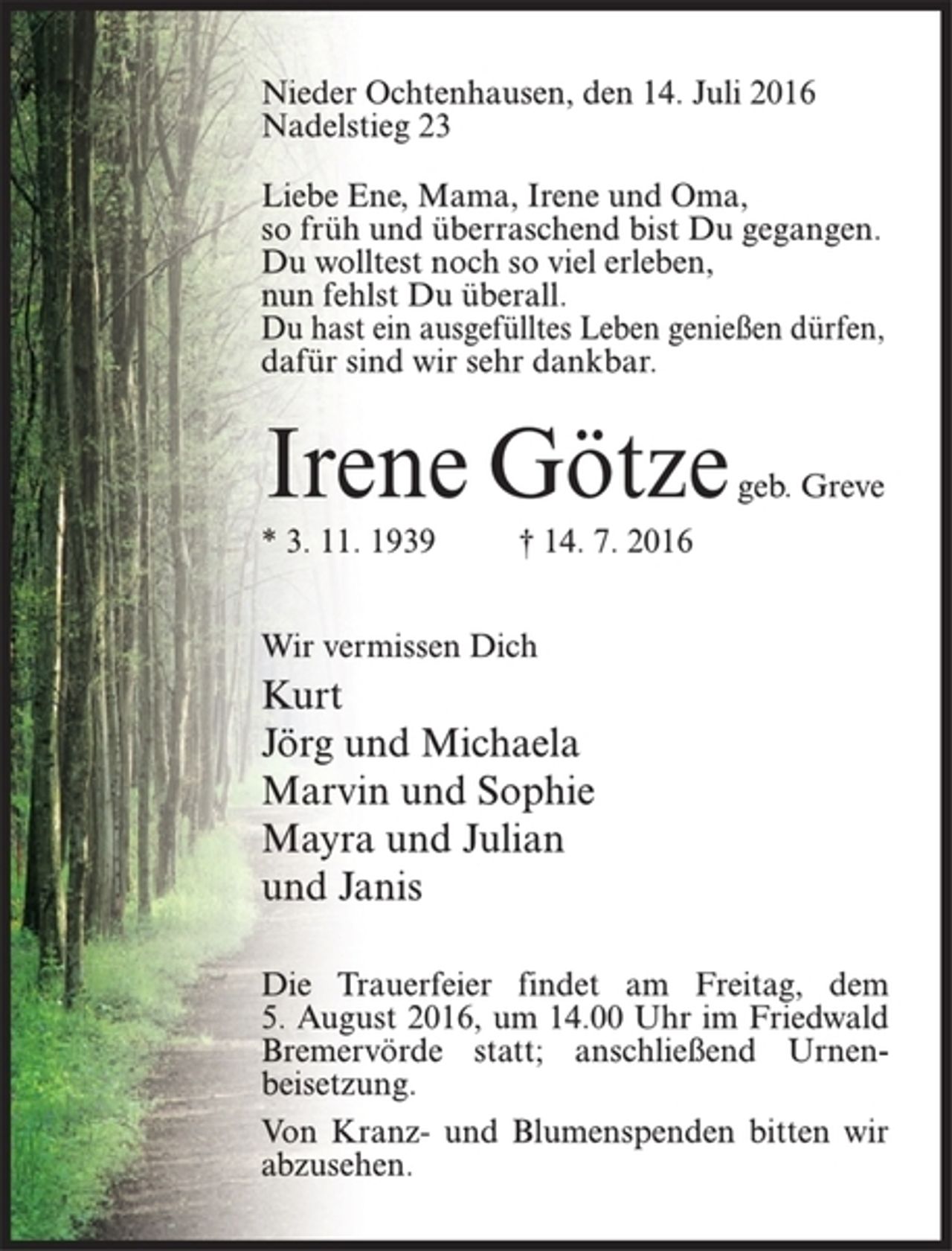 <p>Nieder Ochtenhausen, den 14. Juli 2016<br />Nadelstieg 23<br />Liebe Ene, Mama, Irene und Oma,<br />so früh und überraschend bist Du gegangen.<br />Du wolltest noch so viel erleben,<br />nun fehlst Du überall.<br />Du hast ein ausgefülltes Leben genießen dürfen,<br />dafür sind wir sehr dankbar.<br />Irene Götze geb. Greve<br />* 3. 11. 1939 † 14. 7. 2016<br />Wir vermissen Dich<br />Kurt<br />Jörg und Michaela<br />Marvin und Sophie<br />Mayra und Julian<br />und Janis<br />Die Trauerfeier findet am Freitag, dem<br />5. August 2016, um 14.00 Uhr im Friedwald<br />Bremervörde statt; anschließend Urnenbeisetzung.<br />Von Kranz- und Blumenspenden bitten wir<br />abzusehen.</p>