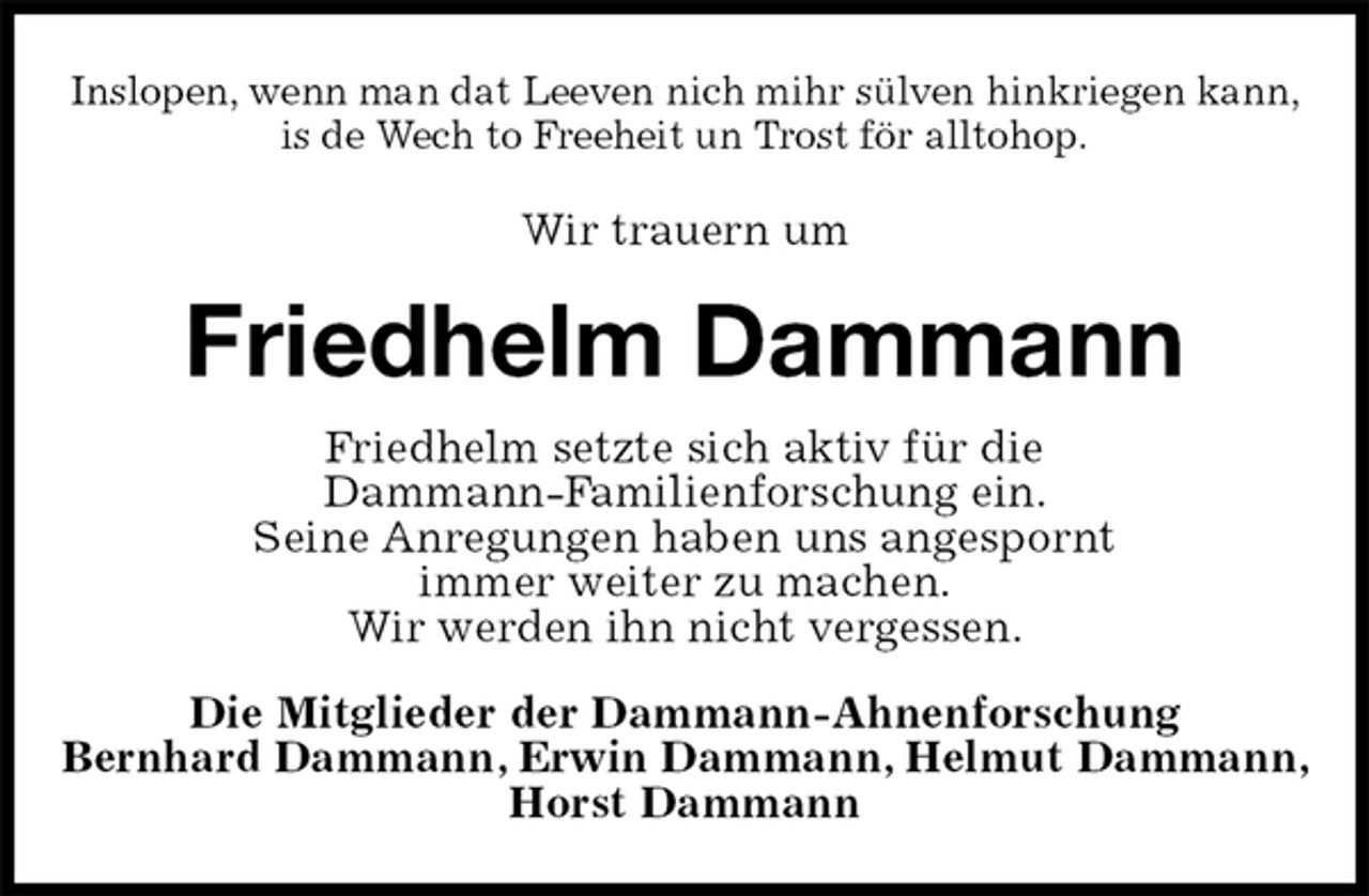 <p>Inslopen, wenn man dat Leeven nich mihr sülven hinkriegen kann,<br />is de Wech to Freeheit un Trost för alltohop.<br />Wir trauern um<br />Friedhelm Dammann<br />Friedhelm setzte sich aktiv für die<br />Dammann-Familienforschung ein.<br />Seine Anregungen haben uns angespornt<br />immer weiter zu machen.<br />Wir werden ihn nicht vergessen.<br />Die Mitglieder der Dammann-Ahnenforschung<br />Bernhard Dammann, Erwin Dammann, Helmut Dammann, Horst Dammann</p>