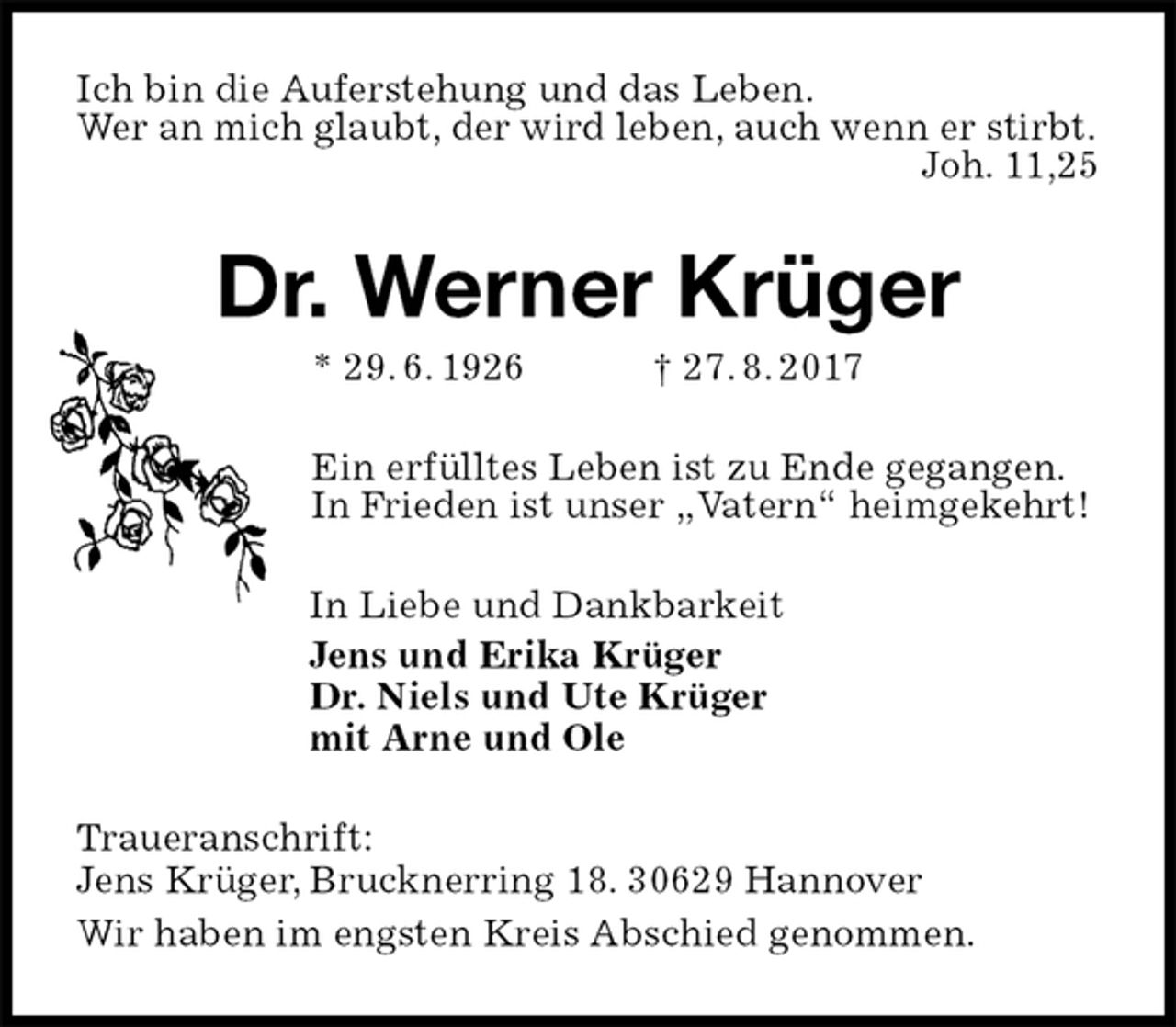 <p>Ich bin die Auferstehung und das Leben.<br />Wer an mich glaubt, der wird leben, auch wenn er stirbt.<br />Joh. 11,25<br />Dr. Werner Krüger<br />* 29. 6. 1926 † 27. 8. 2017<br />Ein erfülltes Leben ist zu Ende gegangen.<br />In Frieden ist unser „Vatern“ heimgekehrt!<br />In Liebe und Dankbarkeit<br />Jens und Erika Krüger<br />Dr. Niels und Ute Krüger<br />mit Arne und Ole<br />Traueranschrift:<br />Jens Krüger, Brucknerring 18. 30629 Hannover<br />Wir haben im engsten Kreis Abschied genommen.</p>