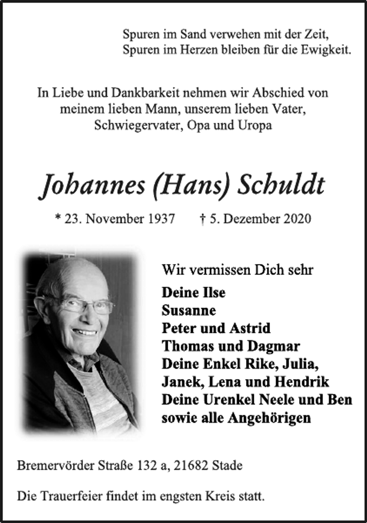 <p>Spuren im Sand verwehen mit der Zeit,<br />Spuren im Herzen bleiben für die Ewigkeit.<br />In Liebe und Dankbarkeit nehmen wir Abschied von<br />meinem lieben Mann,unserem lieben Vater,<br />Schwiegervater, Opa und Uropa<br />Johannes (Hans) Schuldt<br />*23. November1937† 5. Dezember2020<br />Wir vermissen Dich sehr<br />Deine Ilse<br />Susanne<br />Peter und Astrid<br />Thomas und Dagmar<br />Deine Enkel<br />Rike, Julia, Janek,<br />Lena und Hendrik<br />Deine Urenkel Neele und Ben<br />sowie alle Angehörigen<br />Bremervörder Straße 132 a, 21682 Stade<br />Die Trauerfeier findet im engsten Kreis statt.</p>
