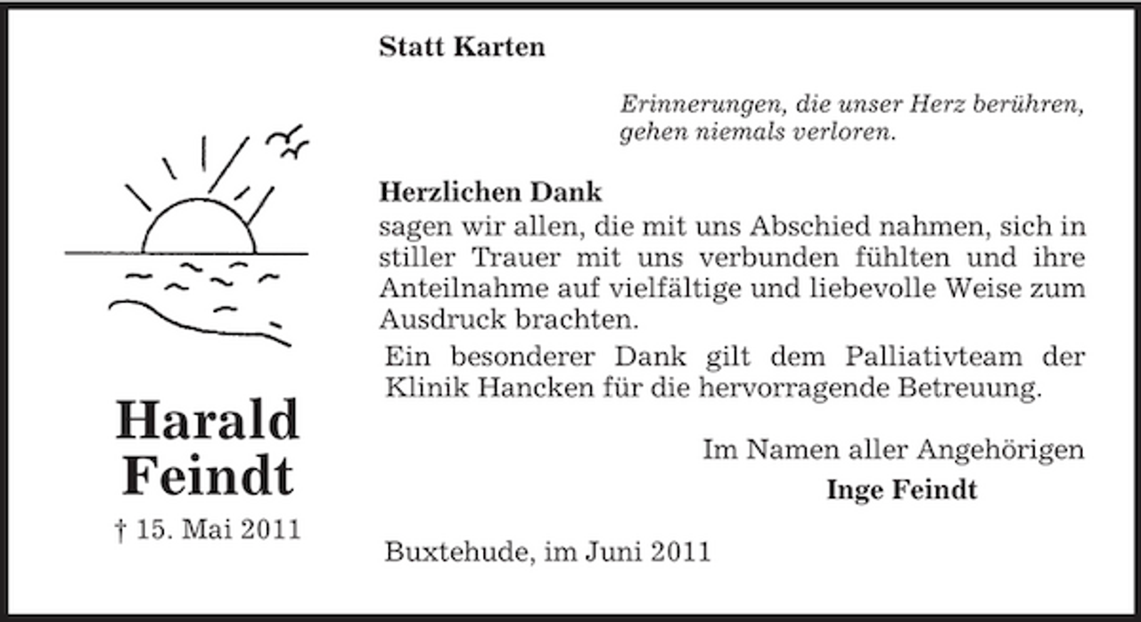 <p>Statt Karten<br />Harald Feindt<br />† 15. Mai 2011<br />Erinnerungen, die unser Herz berühren,<br />gehen niemals verloren.<br />Herzlichen Dank<br />sagen wir allen, die mit uns Abschied nahmen, sich in<br />stiller Trauer mit uns verbunden fühlten und ihre<br />Anteilnahme auf vielfältige und liebevolle Weise zum<br />Ausdruck brachten.<br />Ein besonderer Dank gilt dem Palliativteam der<br />Klinik Hancken für die hervorragende Betreuung.</p><p>Im Namen aller Angehörigen<br />Inge Feindt<br />Buxtehude, im Juni 2011</p>
