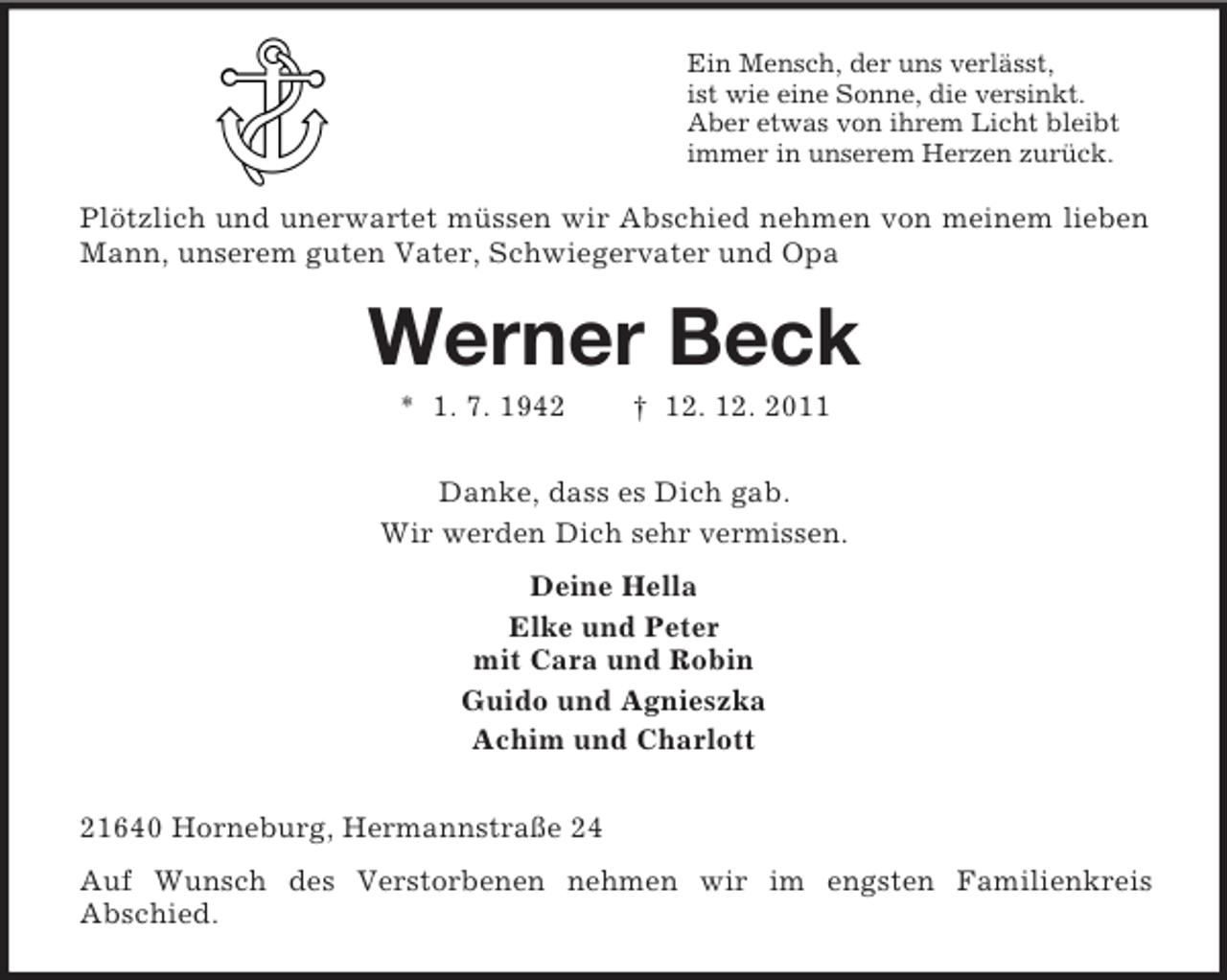 <p>Ein Mensch, der uns verlässt,<br />ist wie eine Sonne, die versinkt.<br />Aber etwas von ihrem Licht bleibt<br />immer in unserem Herzen zurück.</p><p>Plötzlich und unerwartet müssen wir Abschied nehmen von meinem lieben<br />Mann, unserem guten Vater, Schwiegervater und Opa</p><p>Werner Beck<br />* 1. 7. 1942</p><p>† 12. 12. 2011</p><p>Danke, dass es Dich gab.<br />Wir werden Dich sehr vermissen.<br />Deine Hella<br />Elke und Peter<br />mit Cara und Robin<br />Guido und Agnieszka<br />Achim und Charlott<br />21640 Horneburg, Hermannstraße 24<br />Auf Wunsch des Verstorbenen nehmen wir im engsten Familienkreis<br />Abschied.</p>