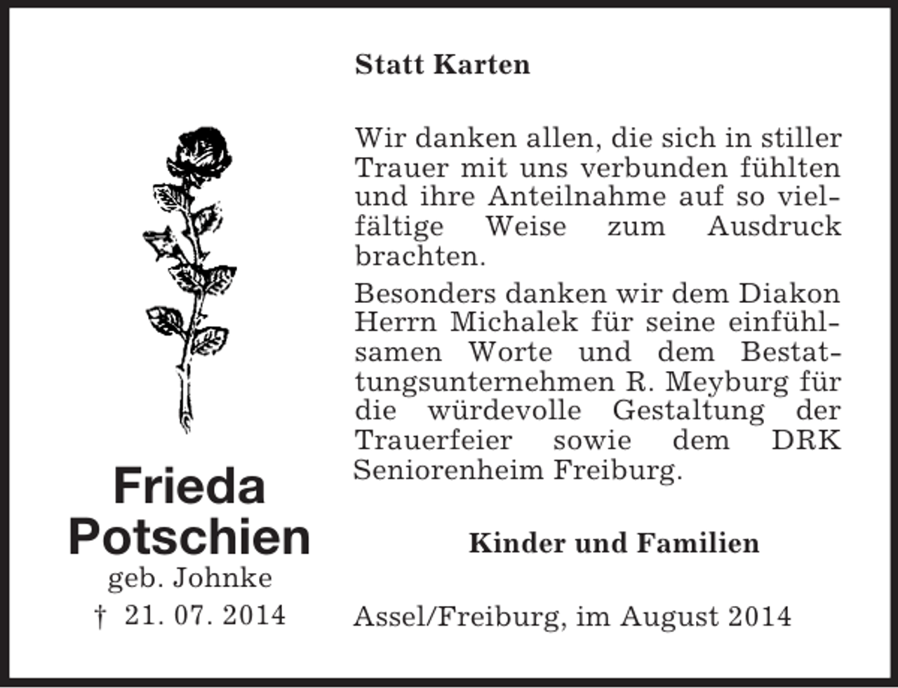 <p>Frieda<br />Potschien<br />geb. Johnke<br />† 21. 07. 2014<br />Statt Karten<br />Wir danken allen, die sich in stiller Trauer mit uns verbunden fühlten und ihre Anteilnahme auf so vielfältige Weise zum Ausdruck brachten.<br />Besonders danken wir dem Diakon Herrn Michalek für seine einfühlsamen Worte und dem Bestattungsunternehmen R. Meyburg für die würdevolle Gestaltung der Trauerfeier sowie dem DRK<br />Seniorenheim Freiburg.<br />Kinder und Familien<br />Assel/Freiburg, im August 2014</p>
