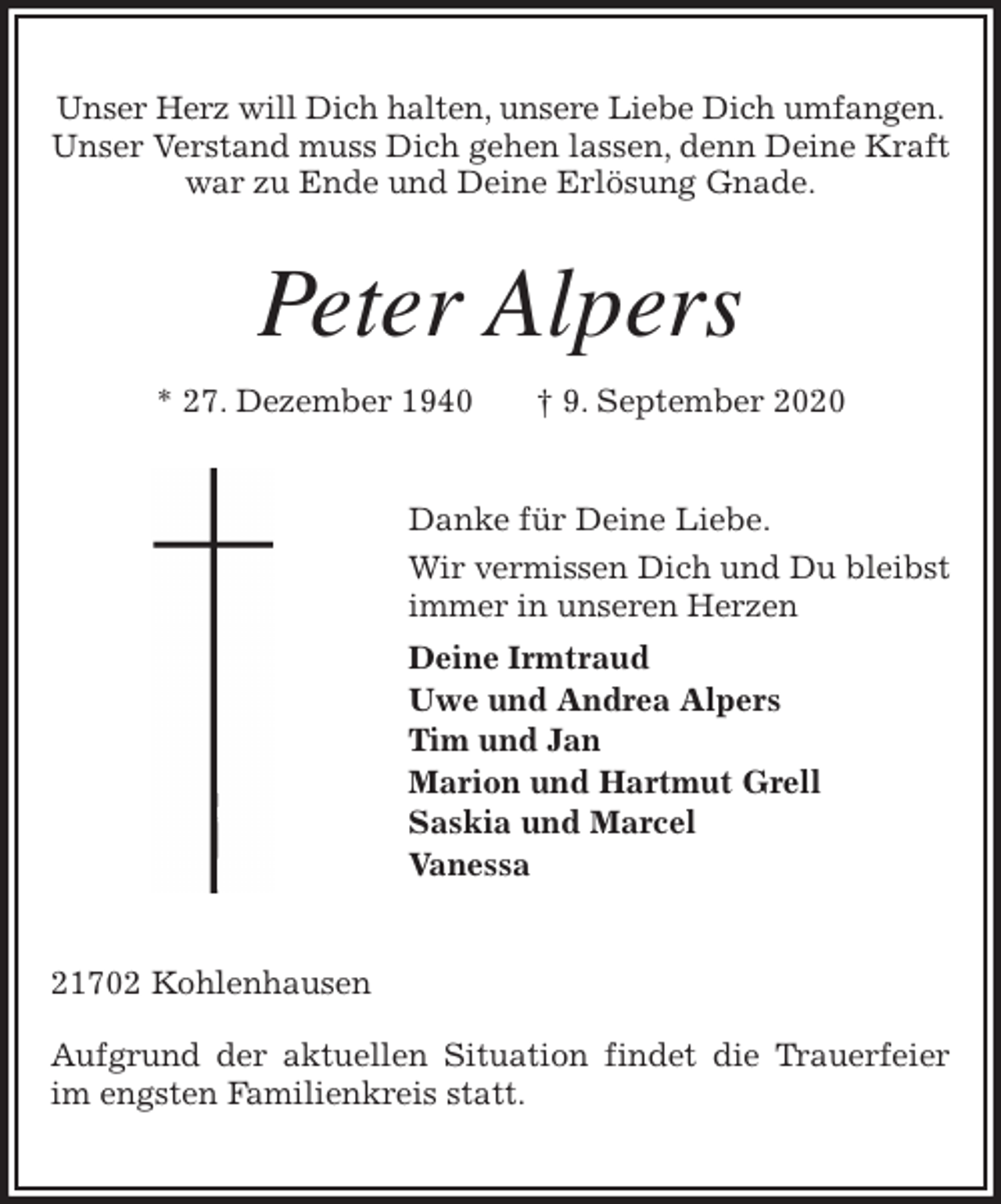 <p>Unser Herz will Dich halten, unsere Liebe Dich umfangen.<br />Unser Verstand muss Dich gehen lassen, denn Deine Kraft<br />war zu Ende und Deine Erlösung Gnade.<br />Peter Alpers<br />* 27. Dezember 1940 † 9. September 2020<br />Danke für Deine Liebe.<br />Wir vermissen Dich und Du bleibst<br />immer in unseren Herzen<br />Deine Irmtraud<br />Uwe und Andrea Alpers<br />Tim und Jan<br />Marion und Hartmut Grell<br />Saskia und Marcel<br />Vanessa<br />21702 Kohlenhausen</p>
<p>Aufgrund der aktuellen Situation findet die Trauerfeier im engsten Familienkreis statt.</p>
