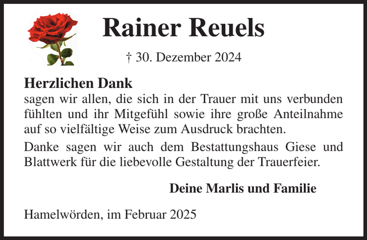 <p>Rainer Reuels<br />† 30. Dezember 2024<br />Herzlichen Dank<br />sagen wir allen, die sich in der Trauer mit uns verbunden fühlten und ihr Mitgefühl sowie ihre große Anteilnahme auf so vielfältige Weise zum Ausdruck brachten.<br />Danke sagen wir auch dem Bestattungshaus Giese und Blattwerk für die liebevolle Gestaltung der Trauerfeier.<br />Deine Marlis und Familie<br />Hamelwörden, im Februar 2025</p>