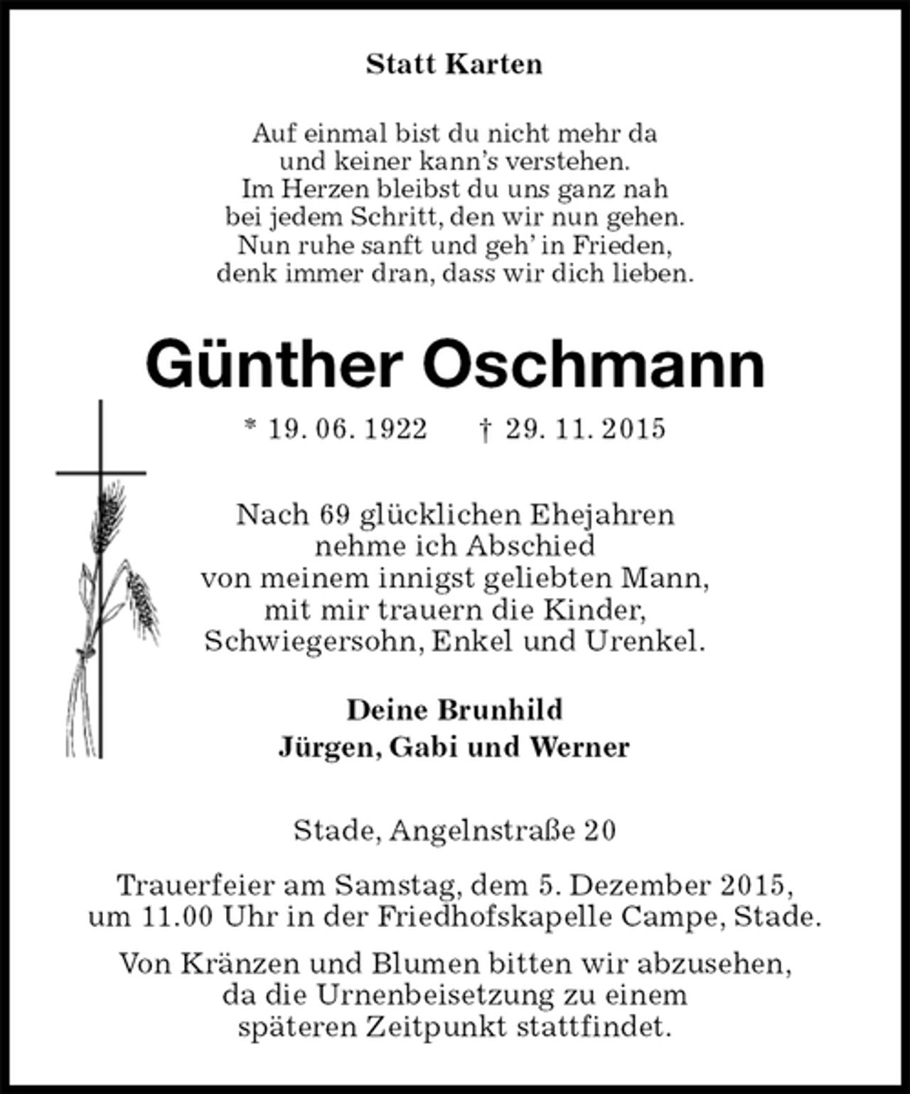 <p>Statt Karten<br />Auf einmal bist du nicht mehr da<br />und keiner kann’s verstehen.<br />Im Herzen bleibst du uns ganz nah<br />bei jedem Schritt, den wir nun gehen.<br />Nun ruhe sanft und geh’ in Frieden,<br />denk immer dran, dass wir dich lieben.<br />Günther Oschmann<br />* 19. 06. 1922 † 29. 11. 2015<br />Nach 69 glücklichen Ehejahren<br />nehme ich Abschied<br />von meinem innigst geliebten Mann,<br />mit mir trauern die Kinder,<br />Schwiegersohn, Enkel und Urenkel.<br />Deine Brunhild<br />Jürgen, Gabi und Werner<br />Stade, Angelnstraße 20<br />Trauerfeier am Samstag, dem 5. Dezember 2015,<br />um 11.00 Uhr in der Friedhofskapelle Campe, Stade.<br />Von Kränzen und Blumen bitten wir abzusehen,<br />da die Urnenbeisetzung zu einem<br />späteren Zeitpunkt stattfindet.</p>