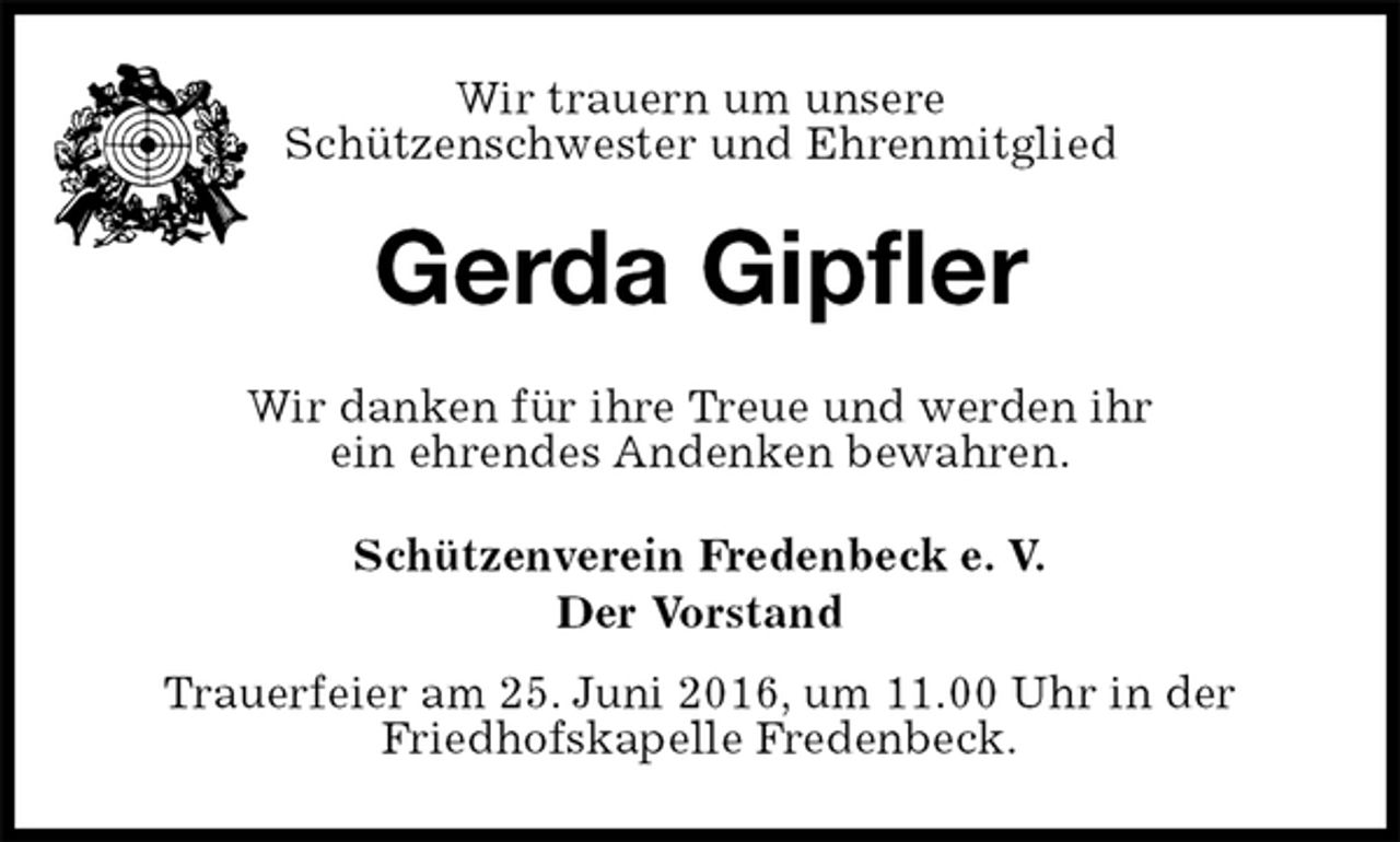 <p>Schützenverein Fredenbeck e. V.<br />Der Vorstand<br />Trauerfeier am 25. Juni 2016, um 11.00 Uhr in der<br />Friedhofskapelle Fredenbeck.<br />Gerda Gipfler<br />Wir danken für ihre Treue und werden ihr<br />ein ehrendes Andenken bewahren.<br />Wir trauern um unsere<br />Schützenschwester und Ehrenmitglied</p>