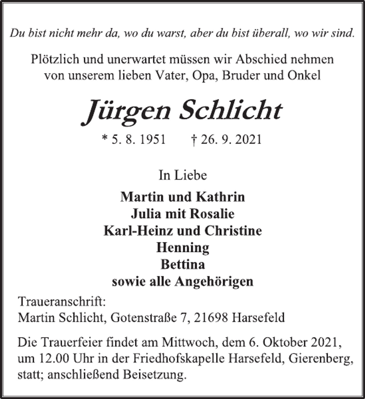 <p>Du bist nicht mehr da, wo du warst, aber du bist überall, wo wir sind.<br />Plötzlich und unerwartet müssen wir Abschied nehmen von unserem lieben Vater, Opa, Bruder und Onkel<br />Jürgen Schlicht<br />* 5. 8. 1951 † 26. 9. 2021<br />In Liebe<br />Martin und Kathrin<br />Julia mit Rosalie<br />Karl-Heinz und Christine<br />Henning<br />Bettina<br />sowie alle Angehörigen<br />Traueranschrift:<br />Martin Schlicht, Gotenstraße 7, 21698 Harsefeld<br />Die Trauerfeier findet am Mittwoch, dem 6. Oktober 2021, um 12.00 Uhr in der Friedhofskapelle Harsefeld, Gierenberg, statt; anschließend Beisetzung.</p>