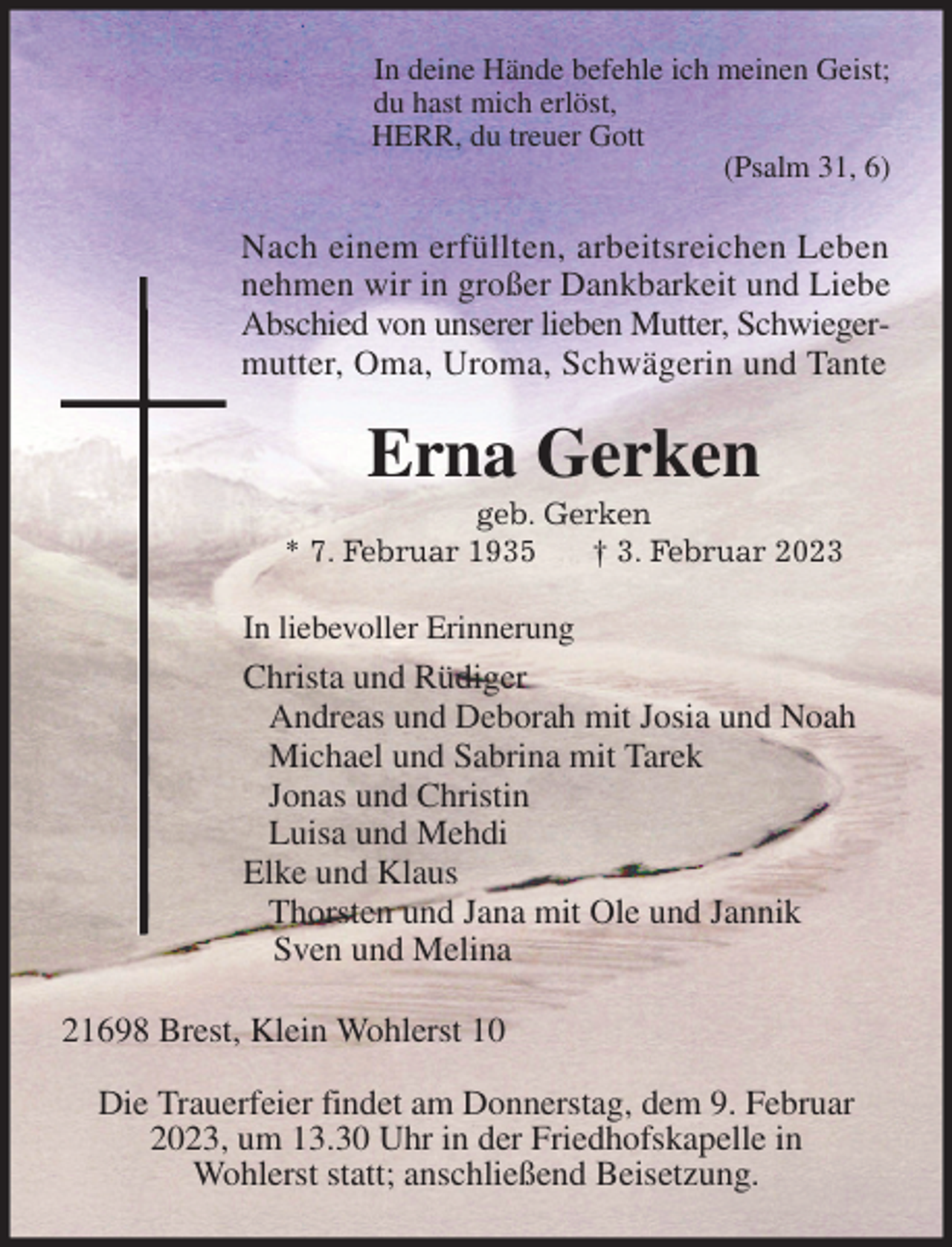 <p>In deine Hände befehle ich meinen Geist;<br />du hast mich erlöst,<br />HERR, du treuer Gott<br />(Psalm 31, 6)<br />Nach einem erfüllten, arbeitsreichen Leben<br />nehmen wir in großer Dankbarkeit und Liebe<br />Abschied von unserer lieben Mutter, Schwieger-<br />mutter, Oma, Uroma, Schwägerin und Tante<br />Erna Gerken<br />geb. Gerken<br />* 7. Februar 1935 † 3. Februar 2023<br />In liebevoller Erinnerung<br />Christa und Rüdiger<br />Andreas und Deborah mit Josia und Noah<br />Michael und Sabrina mit Tarek<br />Jonas und Christin<br />Luisa und Mehdi<br />Elke und Klaus<br />Thorsten und Jana mit Ole und Jannik<br />Sven und Melina<br />21698 Brest, Klein Wohlerst 10</p><p>Die Trauerfeier findet am Donnerstag, dem 9. Februar<br />2023, um 13.30 Uhr in der Friedhofskapelle in<br />Wohlerst statt; anschließend Beisetzung.</p>