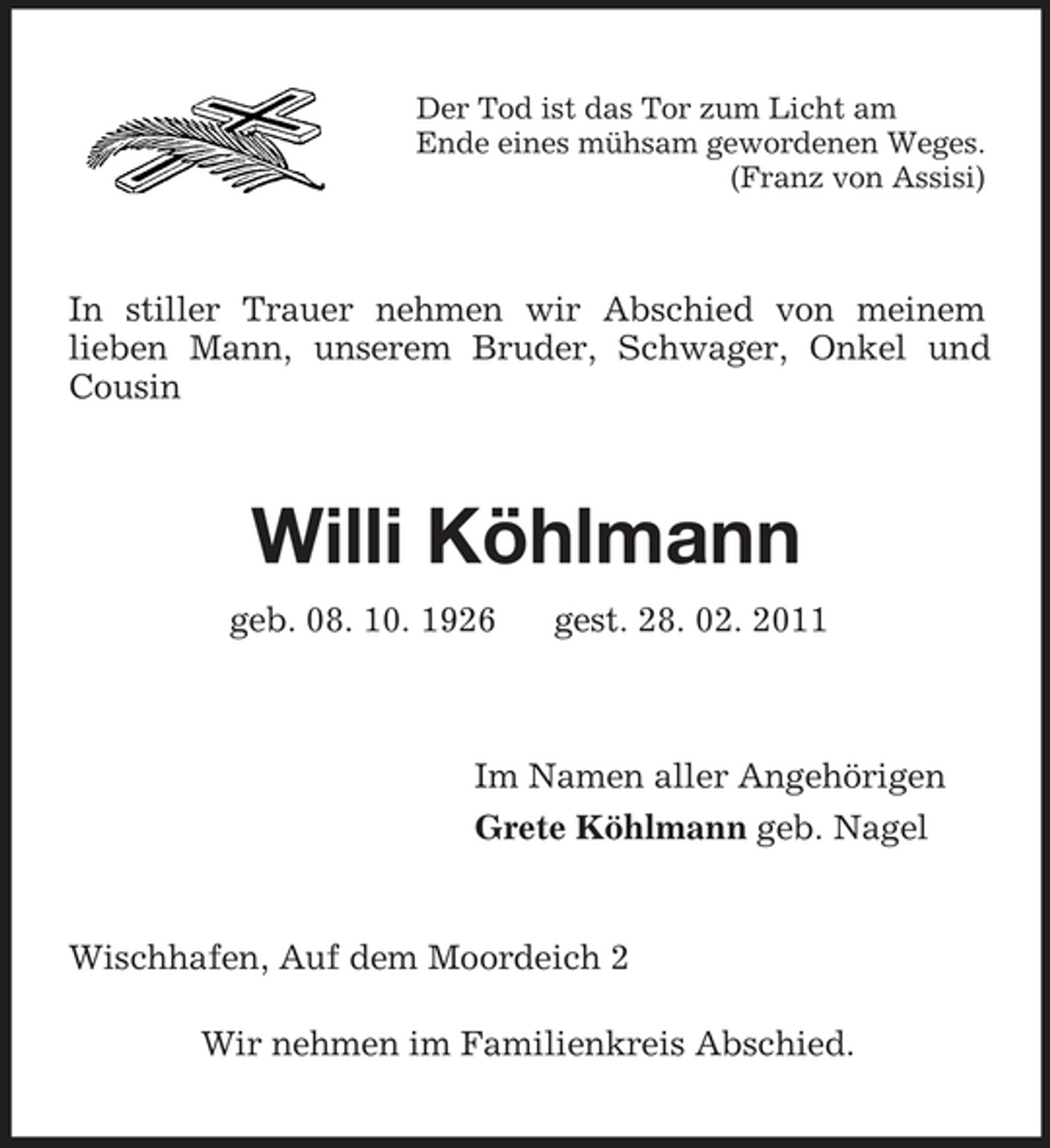 <p>Der Tod ist das Tor zum Licht am Ende eines mühsam gewordenen Weges. (Franz von Assisi)</p><p>In stiller Trauer nehmen wir Abschied von meinem lieben Mann, unserem Bruder, Schwager, Onkel und Cousin</p><p>Willi Köhlmann<br />geb. 08. 10. 1926 gest. 28. 02. 2011</p><p>Im Namen aller Angehörigen Grete Köhlmann geb. Nagel</p><p>Wischhafen, Auf dem Moordeich 2 Wir nehmen im Familienkreis Abschied.</p>