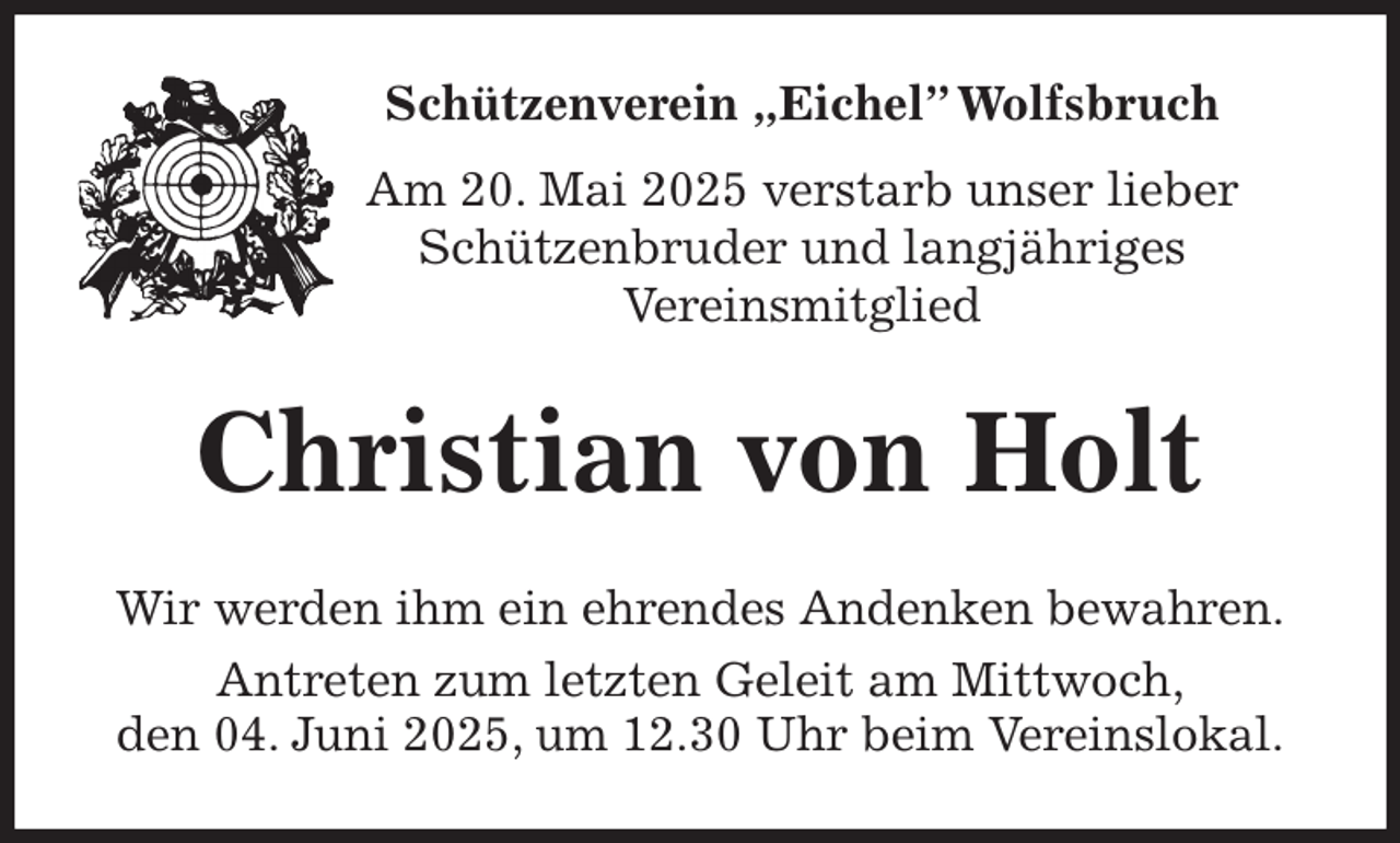 <p>Schützenverein „Eichel” Wolfsbruch<br />Am 20. Mai 2025 verstarb unser lieber<br />Schützenbruder und langjähriges<br />Vereinsmitglied<br />Christian von Holt<br />Wir werden ihm ein ehrendes Andenken bewahren.<br />Antreten zum letzten Geleit am Mittwoch,<br />den 04. Juni 2025, um 12.30 Uhr beim Vereinslokal.</p>