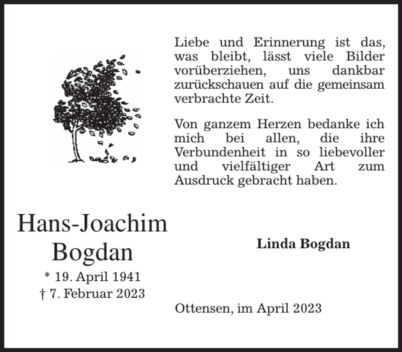 <p>Liebe und Erinnerung ist das, was bleibt, lässt viele Bilder<br />vorüberziehen, uns dankbar<br />zurückschauen auf die gemeinsam verbrachte Zeit.</p><p>Von ganzem Herzen bedanke ich mich bei allen, die ihre<br />Verbundenheit in so liebevoller und vielfältiger Art zum<br />Ausdruck gebracht haben.<br />Linda Bogdan<br />Ottensen, im April 2023<br />Hans-Joachim Bogdan<br />* 19. April 1941<br />† 7. Februar 2023</p>