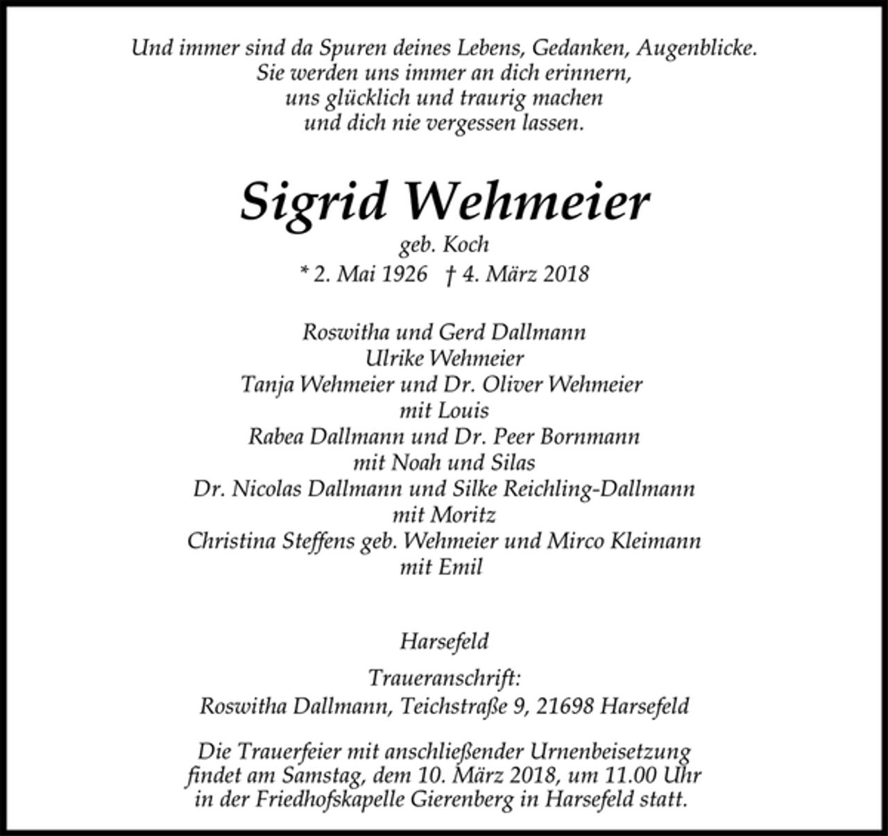 <p>Und immer sind da Spuren deines Lebens, Gedanken, Augenblicke.<br />Sie werden uns immer an dich erinnern,<br />uns glücklich und traurig machen<br />und dich nie vergessen lassen.<br />Sigrid Wehmeier<br />geb. Koch<br />* 2. Mai 1926 † 4. März 2018<br />Roswitha und Gerd Dallmann<br />Ulrike Wehmeier<br />Tanja Wehmeier und Dr. Oliver Wehmeier<br />mit Louis<br />Rabea Dallmann und Dr. Peer Bornmann<br />mit Noah und Silas<br />Dr. Nicolas Dallmann und Silke Reichling-Dallmann<br />mit Moritz<br />Christina Steffens geb. Wehmeier und Mirco Kleimann<br />mit Emil<br />Harsefeld<br />Traueranschrift:<br />Roswitha Dallmann, Teichstraße 9, 21698 Harsefeld<br />Die Trauerfeier mit anschließender Urnenbeisetzung<br />findet am Samstag, dem 10. März 2018, um 11.00 Uhr<br />in der Friedhofskapelle Gierenberg in Harsefeld statt.</p>
