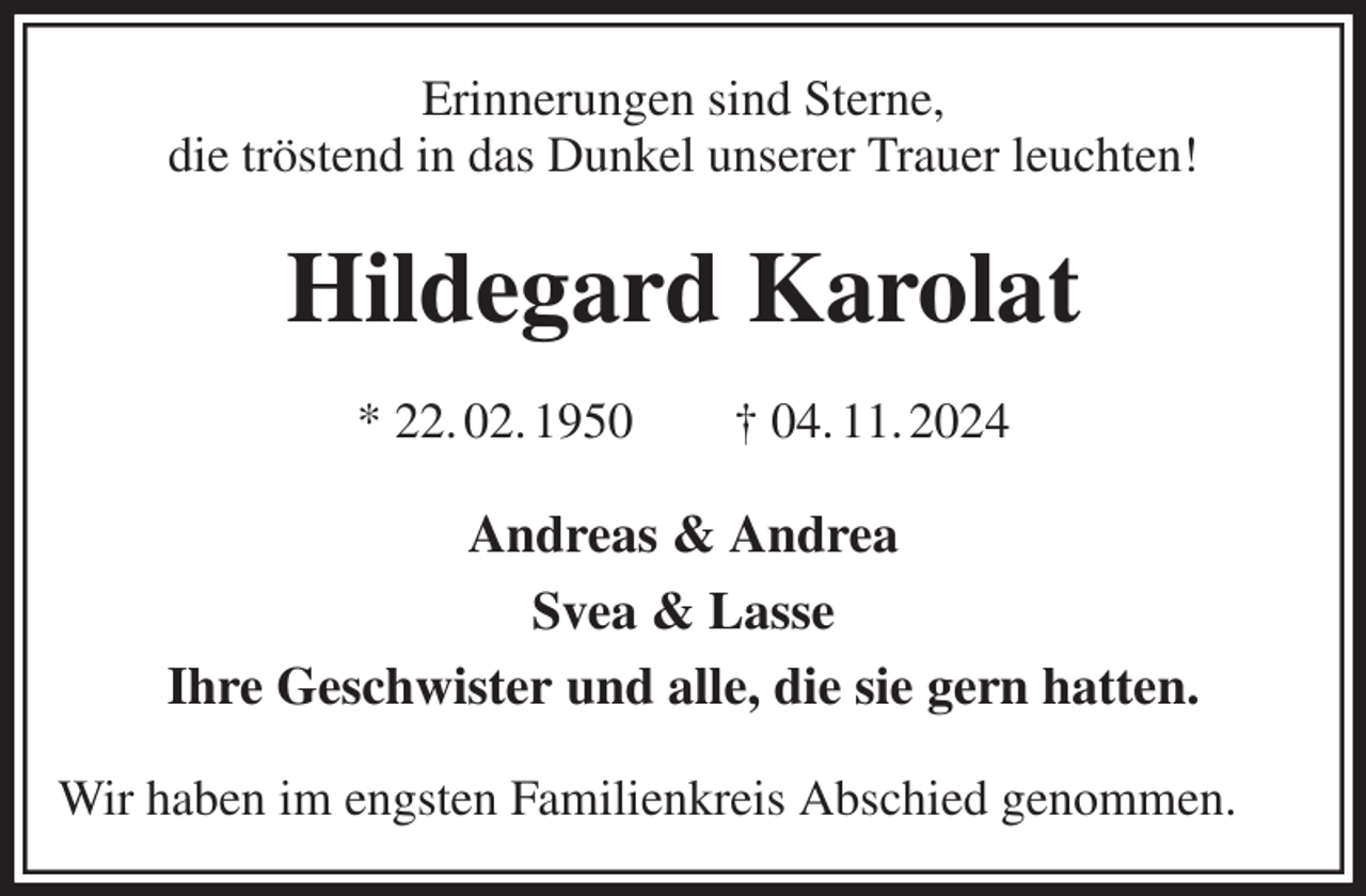 <p>Erinnerungen sind Sterne,<br />die tröstend in das Dunkel unserer Trauer leuchten!<br />Hildegard Karolat<br />* 22. 02. 1950 † 04. 11. 2024<br />Andreas &amp; Andrea<br />Svea &amp; Lasse<br />Ihre Geschwister und alle, die sie gern hatten.<br />Wir haben im engsten Familienkreis Abschied genommen.</p>