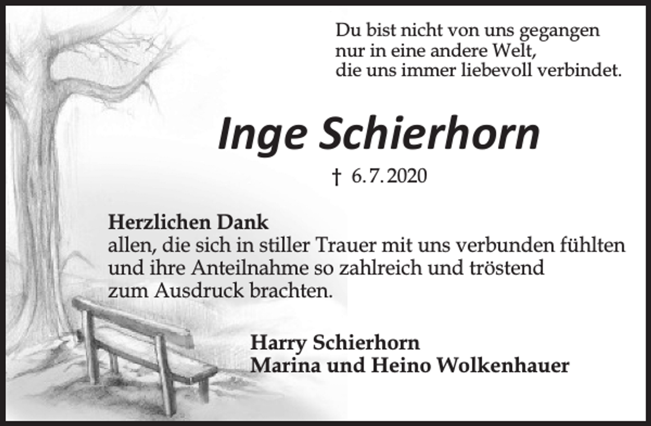 <p>Du bist nicht von uns gegangen<br />nur in eine andere Welt,<br />die uns immer liebevoll verbindet<br />Inge Schierhorn<br />† 6.07.2020<br />Herzlichen Dank<br />allen, die sich in stiller Trauer mit uns verbunden fühlten<br />und ihre Anteilnahme so zahlreich und tröstend<br />zum Ausdruck brachten.<br />Harry Schierhorn<br />Marina und Heino Wolkenhauer</p>