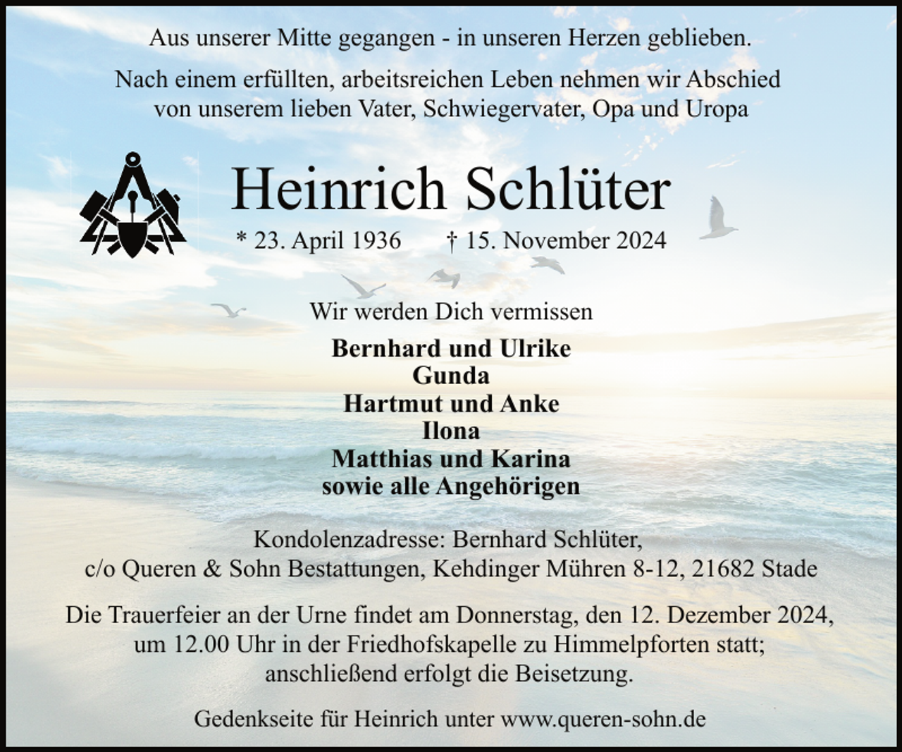 <p>Aus unserer Mitte gegangen - in unseren Herzen geblieben.<br />Nach einem erfüllten, arbeitsreichen Leben nehmen wir Abschied<br />von unserem lieben Vater, Schwiegervater, Opa und Uropa</p><p>Heinrich Schlüter<br />* 23. April 1936</p><p>† 15. November 2024</p><p>Wir werden Dich vermissen<br />Bernhard und Ulrike<br />Gunda<br />Hartmut und Anke<br />Ilona<br />Matthias und Karina<br />sowie alle Angehörigen<br />Kondolenzadresse: Bernhard Schlüter,<br />c/o Queren &amp; Sohn Bestattungen, Kehdinger Mühren 8-12, 21682 Stade<br />Die Trauerfeier an der Urne findet am Donnerstag, den 12. Dezember 2024,<br />um 12.00 Uhr in der Friedhofskapelle zu Himmelpforten statt;<br />anschließend erfolgt die Beisetzung.<br />Gedenkseite für Heinrich unter www.queren-sohn.de</p>