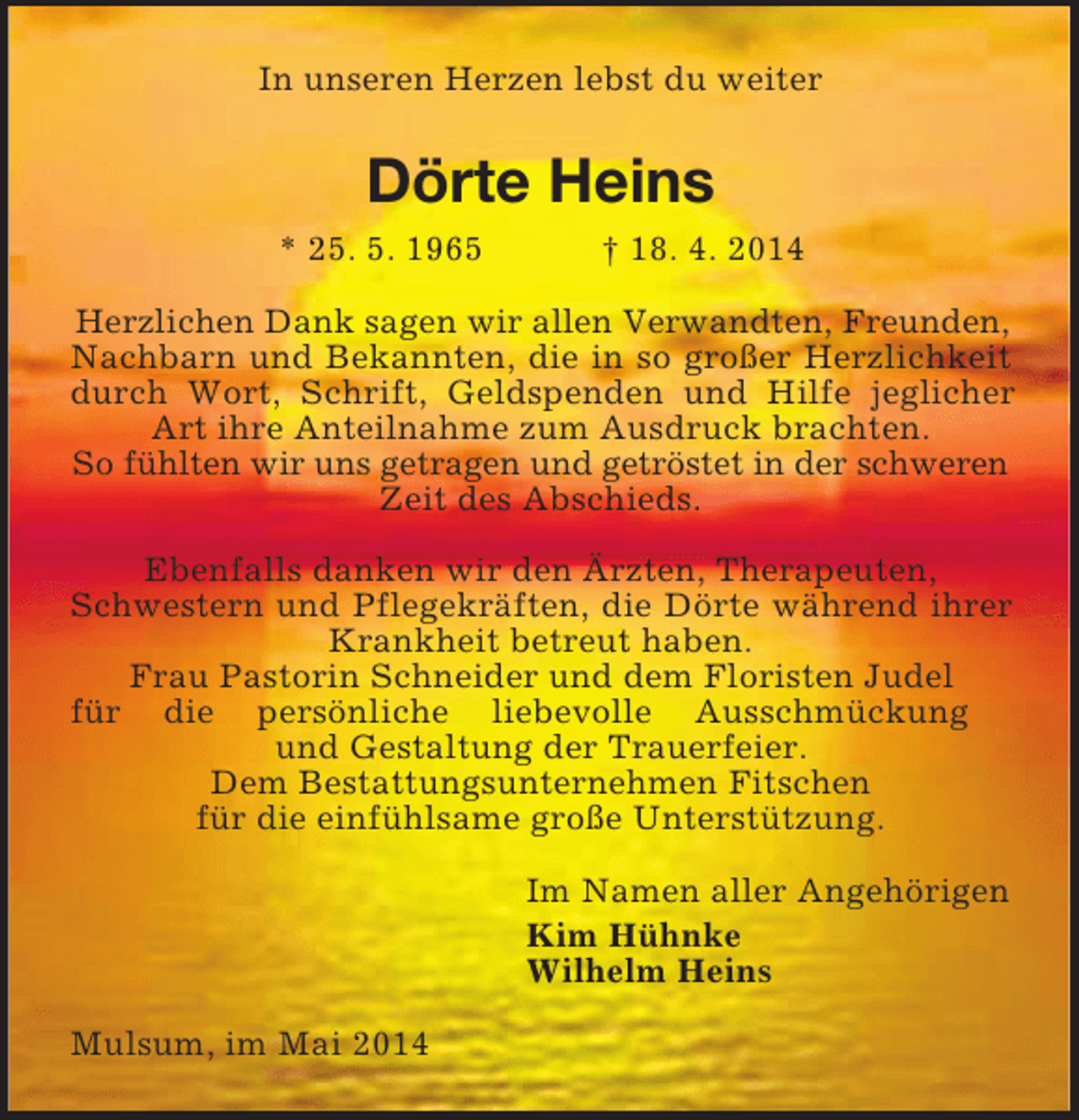 <p>In unseren Herzen lebst du weiter<br />Dörte Heins<br />* 25. 5. 1965 † 18. 4. 2014<br />Herzlichen Dank sagen wir allen Verwandten, Freunden,<br />Nachbarn und Bekannten, die in so großer Herzlichkeit durch Wort, Schrift, Geldspenden und Hilfe jeglicher Art ihre Anteilnahme zum Ausdruck brachten.<br />So fühlten wir uns getragen und getröstet in der schweren<br />Zeit des Abschieds.<br />Ebenfalls danken wir den Ärzten, Therapeuten,<br />Schwestern und Pflegekräften, die Dörte während ihrer Krankheit betreut haben.<br />Frau Pastorin Schneider und dem Floristen Judel<br />für die persönliche liebevolle Ausschmückung<br />und Gestaltung der Trauerfeier.<br />Dem Bestattungsunternehmen Fitschen<br />für die einfühlsame große Unterstützung.<br />Im Namen aller Angehörigen<br />Kim Hühnke<br />Wilhelm Heins<br />Mulsum, im Mai 2014</p>