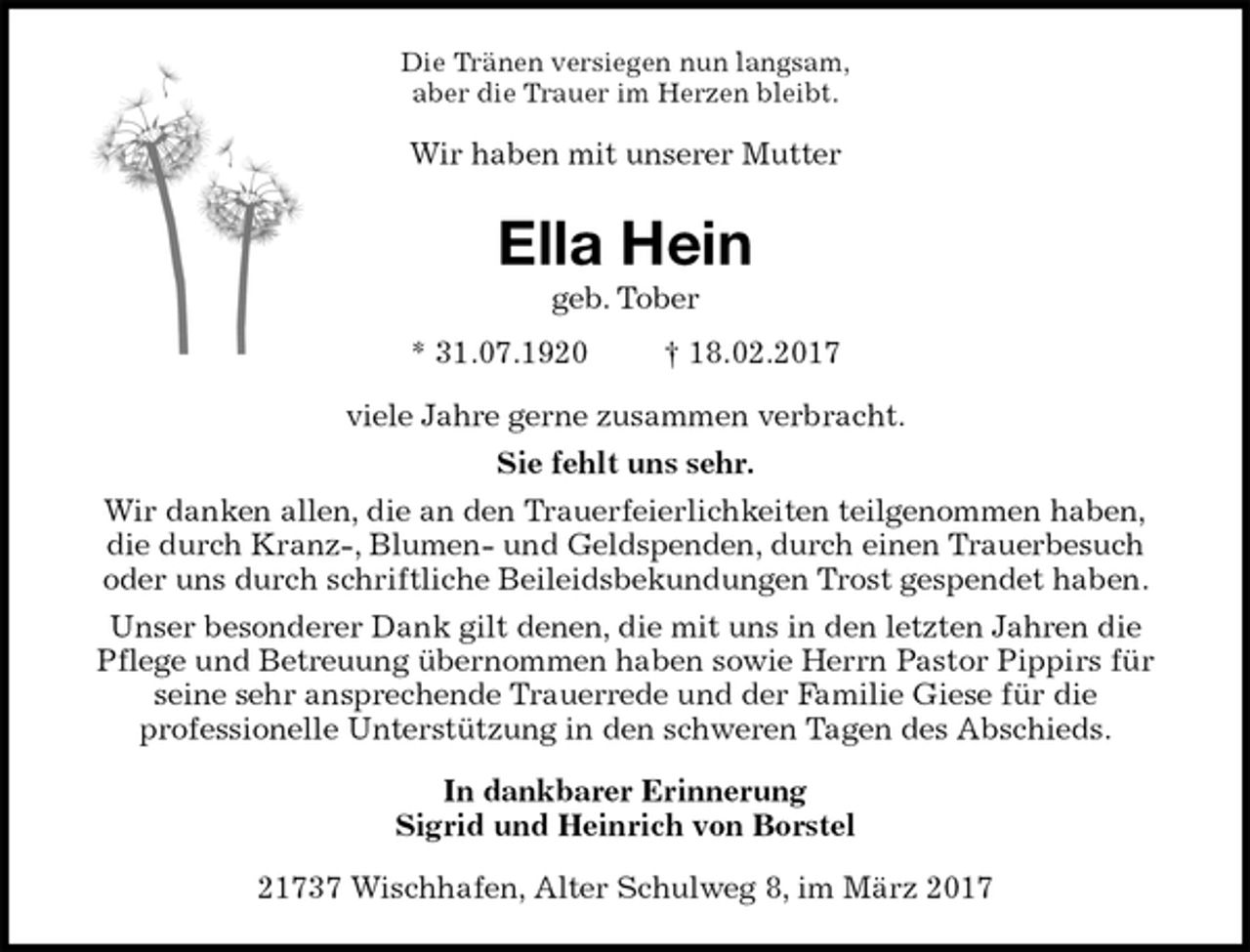 <p>Die Tränen versiegen nun langsam,<br />aber die Trauer im Herzen bleibt.<br />Wir haben mit unserer Mutter<br />Ella Hein<br />geb. Tober<br />* 31.07.1920 † 18.02.2017<br />viele Jahre gerne zusammen verbracht.<br />Sie fehlt uns sehr.<br />Wir danken allen, die an den Trauerfeierlichkeiten teilgenommen haben,<br />die durch Kranz-, Blumen- und Geldspenden, durch einen Trauerbesuch<br />oder uns durch schriftliche Beileidsbekundungen Trost gespendet haben.<br />Unser besonderer Dank gilt denen, die mit uns in den letzten Jahren die<br />Pflege und Betreuung übernommen haben sowie Herrn Pastor Pippirs für<br />seine sehr ansprechende Trauerrede und der Familie Giese für die<br />professionelle Unterstützung in den schweren Tagen des Abschieds.<br />In dankbarer Erinnerung<br />Sigrid und Heinrich von Borstel<br />21737 Wischhafen, Alter Schulweg 8, im März 2017</p>