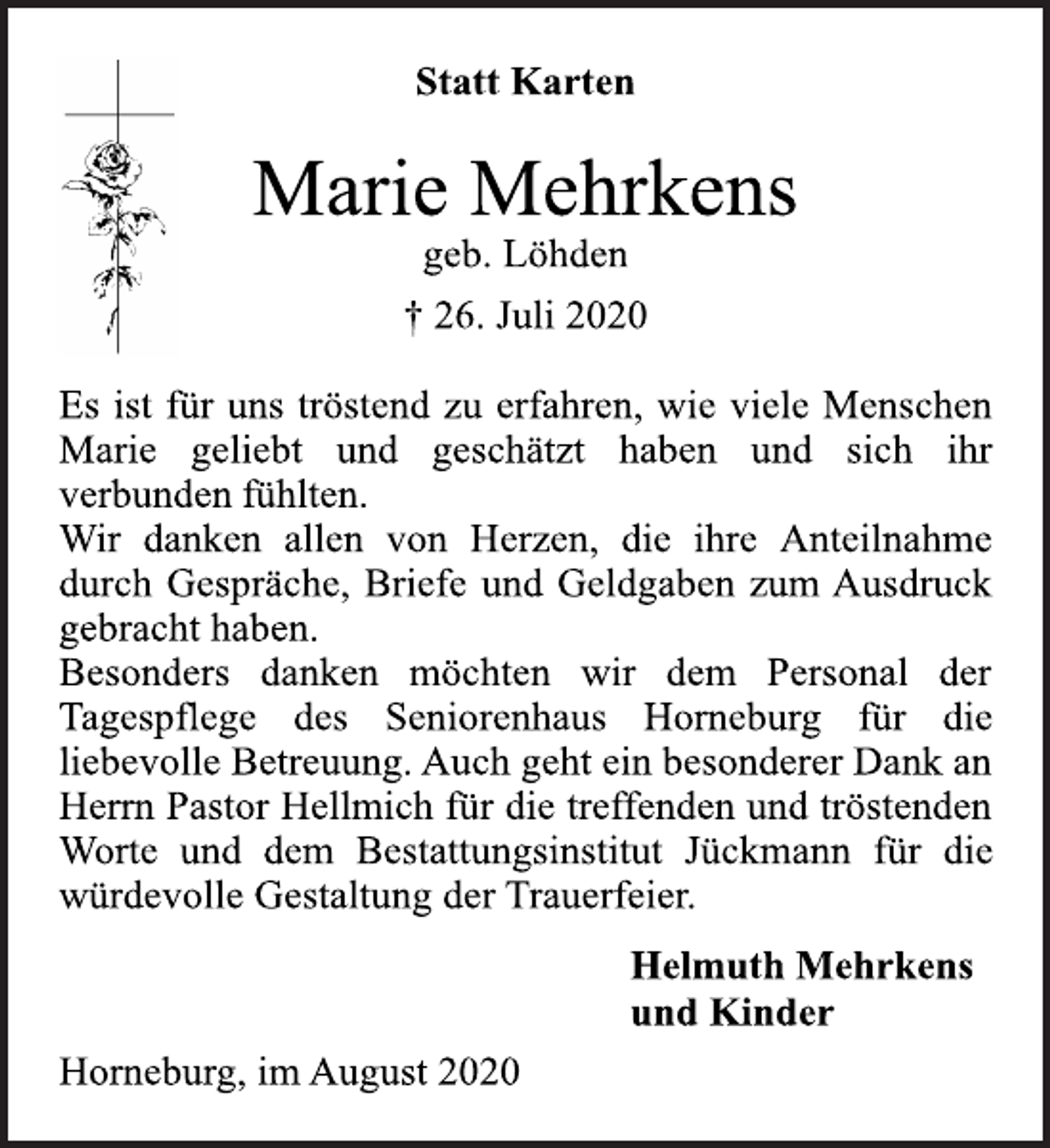<p>Statt Karten<br />Marie Mehrkens<br />geb. Löhden<br />† 26. Juli 2020<br />Es ist für uns tröstend zu erfahren, wie viele Menschen<br />Marie geliebt und geschätzt haben und sich ihr<br />verbunden fühlten.<br />Wir danken allen von Herzen, die ihre Anteilnahme<br />durch Gespräche, Briefe und Geldgaben zum Ausdruck<br />gebracht haben.<br />Besonders danken möchten wir dem Personal der<br />Tagespflege des Seniorenhaus Horneburg für die<br />liebevolle Betreuung. Auch geht ein besonderer Dank an<br />Herrn Pastor Hellmich für die treffenden und tröstenden<br />Worte und dem Bestattungsinstitut Jückmann für die<br />würdevolle Gestaltung der Trauerfeier.<br />Helmuth Mehrkens<br />und Kinder<br />Horneburg, im August 2020</p>