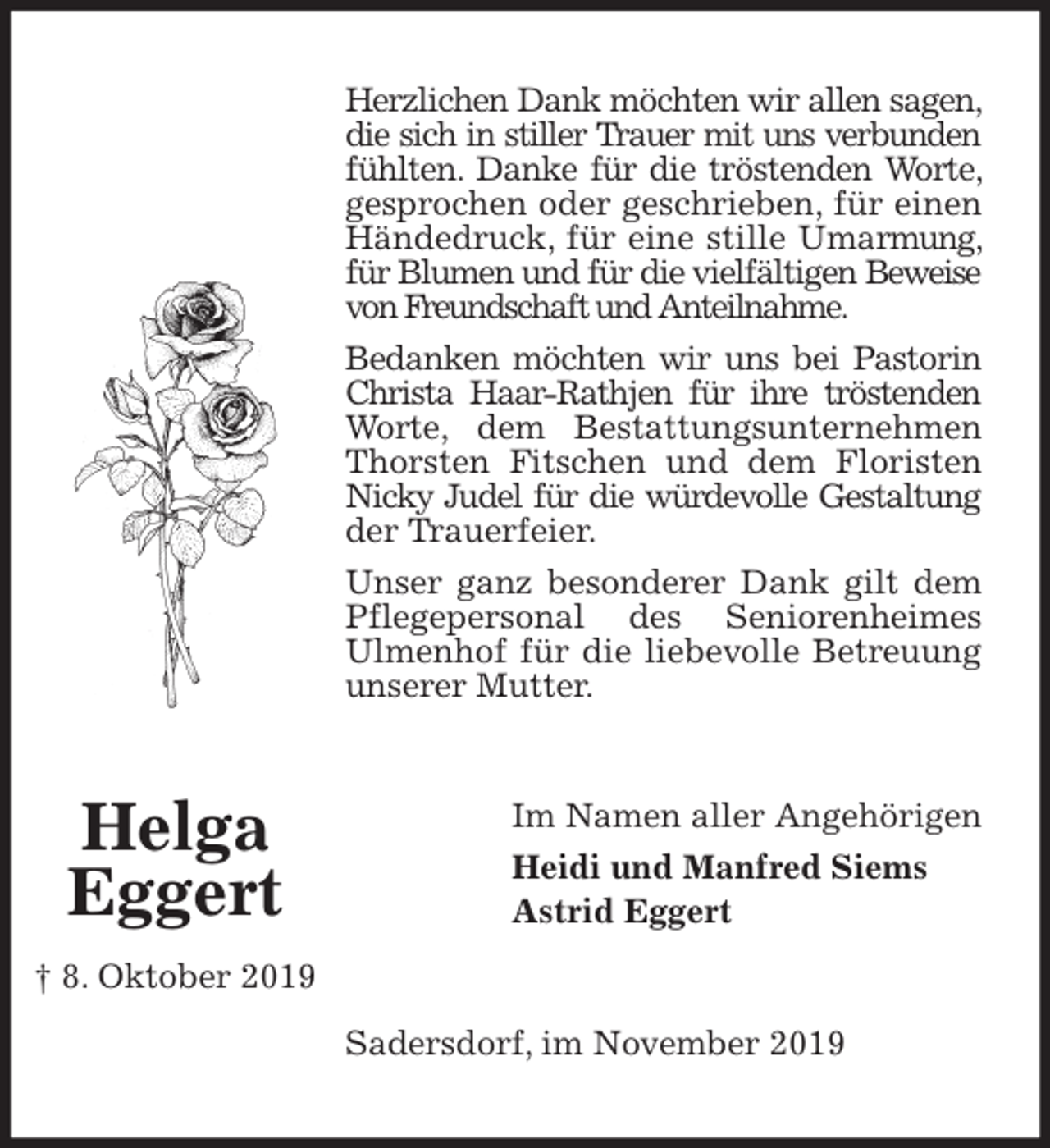 <p>Herzlichen Dank möchten wir allen sagen, die sich in stiller Trauer mit uns verbunden fühlten. Danke für die tröstenden Worte, gesprochen oder geschrieben, für einen Händedruck, für eine stille Umarmung, für Blumen und für die vielfältigen Beweise von Freundschaft und Anteilnahme.<br />Bedanken möchten wir uns bei Pastorin Christa Haar-Rathjen für ihre tröstenden Worte, dem Bestattungsunternehmen Thorsten Fitschen und dem Floristen Nicky Judel für die würdevolle Gestaltung der Trauerfeier.<br />Unser ganz besonderer Dank gilt dem Pflegepersonal des Seniorenheimes<br />Ulmenhof für die liebevolle Betreuung unserer Mutter.<br />Im Namen aller Angehörigen<br />Heidi und Manfred Siems<br />Astrid Eggert<br />Sadersdorf, im November 2019<br />Helga<br />Eggert<br />† 8. Oktober 2019</p>