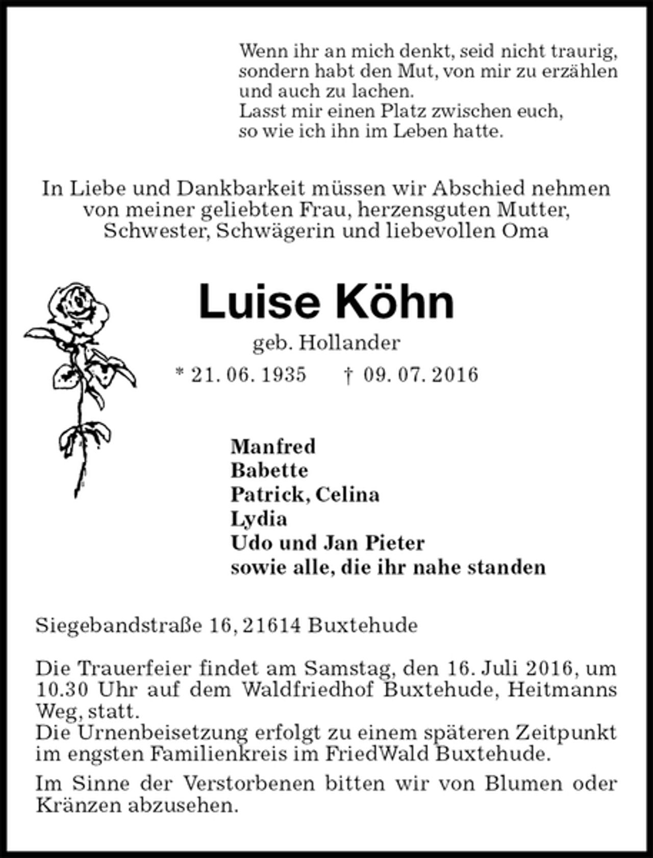 <p>Wenn ihr an mich denkt, seid nicht traurig,<br />sondern habt den Mut, von mir zu erzählen<br />und auch zu lachen.<br />Lasst mir einen Platz zwischen euch,<br />so wie ich ihn im Leben hatte.<br />In Liebe und Dankbarkeit müssen wir Abschied nehmen<br />von meiner geliebten Frau, herzensguten Mutter,<br />Schwester, Schwägerin und liebevollen Oma<br />Luise Köhn<br />geb. Hollander<br />* 21. 06. 1935 † 09. 07. 2016<br />Manfred<br />Babette<br />Patrick, Celina<br />Lydia<br />Udo und Jan Pieter<br />sowie alle, die ihr nahe standen<br />Siegebandstraße 16, 21614 Buxtehude</p>
<p>Die Trauerfeier findet am Samstag, den 16. Juli 2016, um 10.30 Uhr auf dem Waldfriedhof Buxtehude, Heitmanns Weg, statt.<br />Die Urnenbeisetzung erfolgt zu einem späteren Zeitpunkt im engsten Familienkreis im FriedWald Buxtehude.<br />Im Sinne der Verstorbenen bitten wir von Blumen oder Kränzen abzusehen.</p>