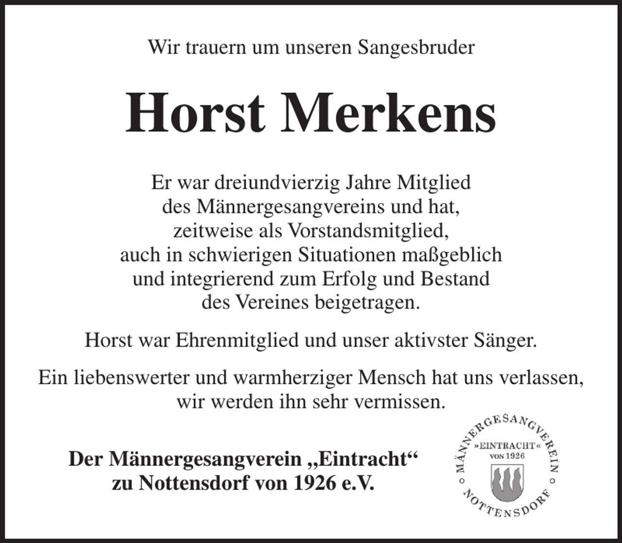 <p>Wir trauern um unseren Sangesbruder</p><p>Horst Merkens<br />Er war dreiundvierzig Jahre Mitglied<br />des Männergesangvereins und hat,<br />zeitweise als Vorstandsmitglied,<br />auch in schwierigen Situationen maßgeblich<br />und integrierend zum Erfolg und Bestand<br />des Vereines beigetragen.<br />Horst war Ehrenmitglied und unser aktivster Sänger.<br />Ein liebenswerter und warmherziger Mensch hat uns verlassen,<br />wir werden ihn sehr vermissen.<br />Der Männergesangverein „Eintracht“<br />zu Nottensdorf von 1926 e.V.</p>