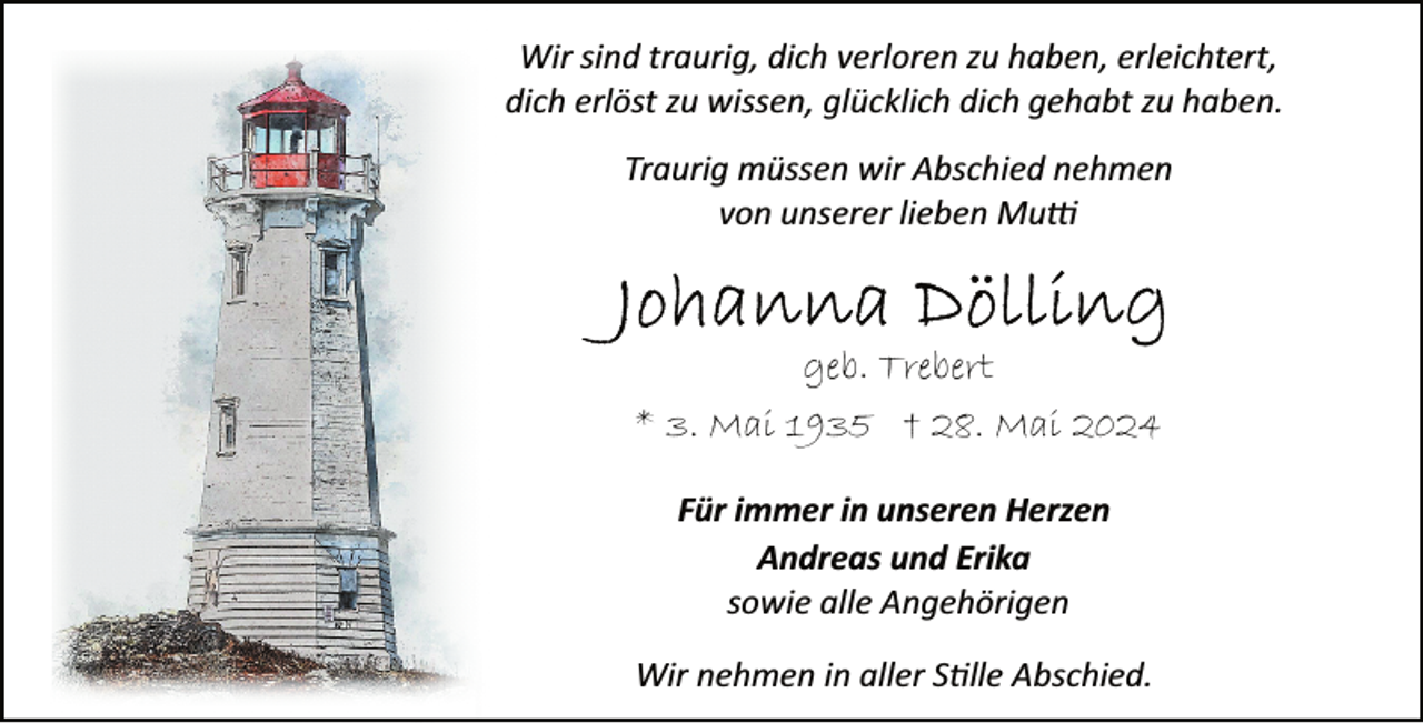 <p>Wir sind traurig, dich verloren zu haben, erleichtert,<br />dich erlöst zu wissen, glücklich dich gehabt zu haben.<br />Traurig müssen wir Abschied nehmen<br />von unserer lieben Mu�</p><p>geb. Trebert<br />* 3. Mai 1935 † 28. Mai 2024<br />Für immer in unseren Herzen<br />Andreas und Erika<br />sowie alle Angehörigen<br />Wir nehmen in aller S�lle Abschied.</p>
