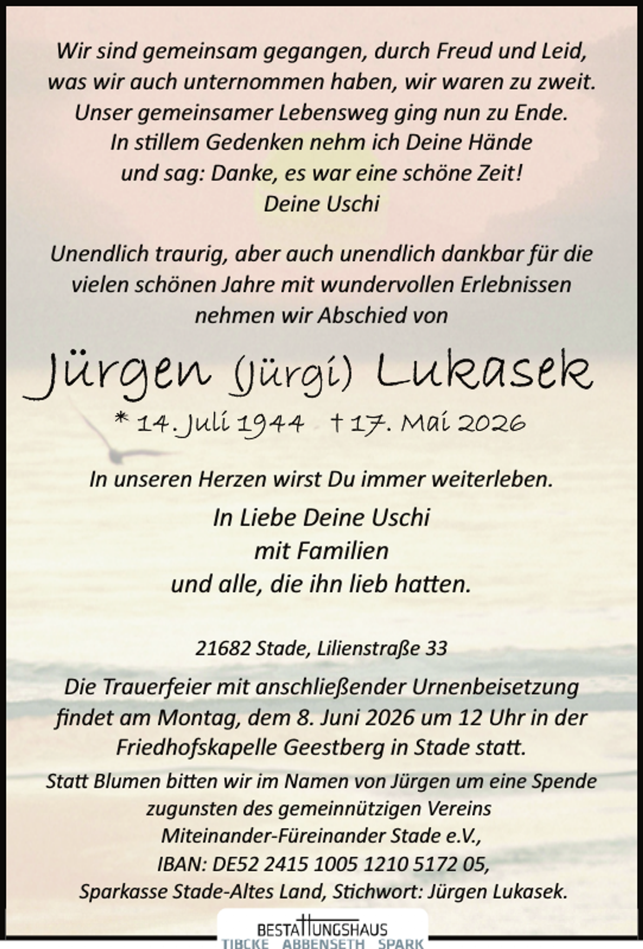<p>Wir sind gemeinsam gegangen, durch Freud und Leid,<br />was wir auch unternommen haben, wir waren zu zweit.<br />Unser gemeinsamer Lebensweg ging nun zu Ende.<br />In s llem Gedenken nehm ich Deine Hände<br />und sag: Danke, es war eine schöne Zeit!<br />Deine Uschi<br />Unendlich traurig, aber auch unendlich dankbar für die<br />vielen schönen Jahre mit wundervollen Erlebnissen<br />nehmen wir Abschied von</p><p>In unseren Herzen wirst Du immer weiterleben.</p><p>In Liebe Deine Uschi<br />mit Familien<br />und alle, die ihn lieb ha�en.<br />21682 Stade, Lilienstraße 33</p><p>Die Trauerfeier mit anschließender Urnenbeisetzung<br />ﬁndet am Montag, dem 8. Juni 2026 um 12 Uhr in der<br />Friedhofskapelle Geestberg in Stade sta�.<br />Sta� Blumen bi�en wir im Namen von Jürgen um eine Spende<br />zugunsten des gemeinnützigen Vereins<br />Miteinander­Füreinander Stade e.V.,<br />IBAN: DE5415 1005 1210 5172 05,<br />Sparkasse Stade­Altes Land, S chwort: Jürgen Lukasek.</p>