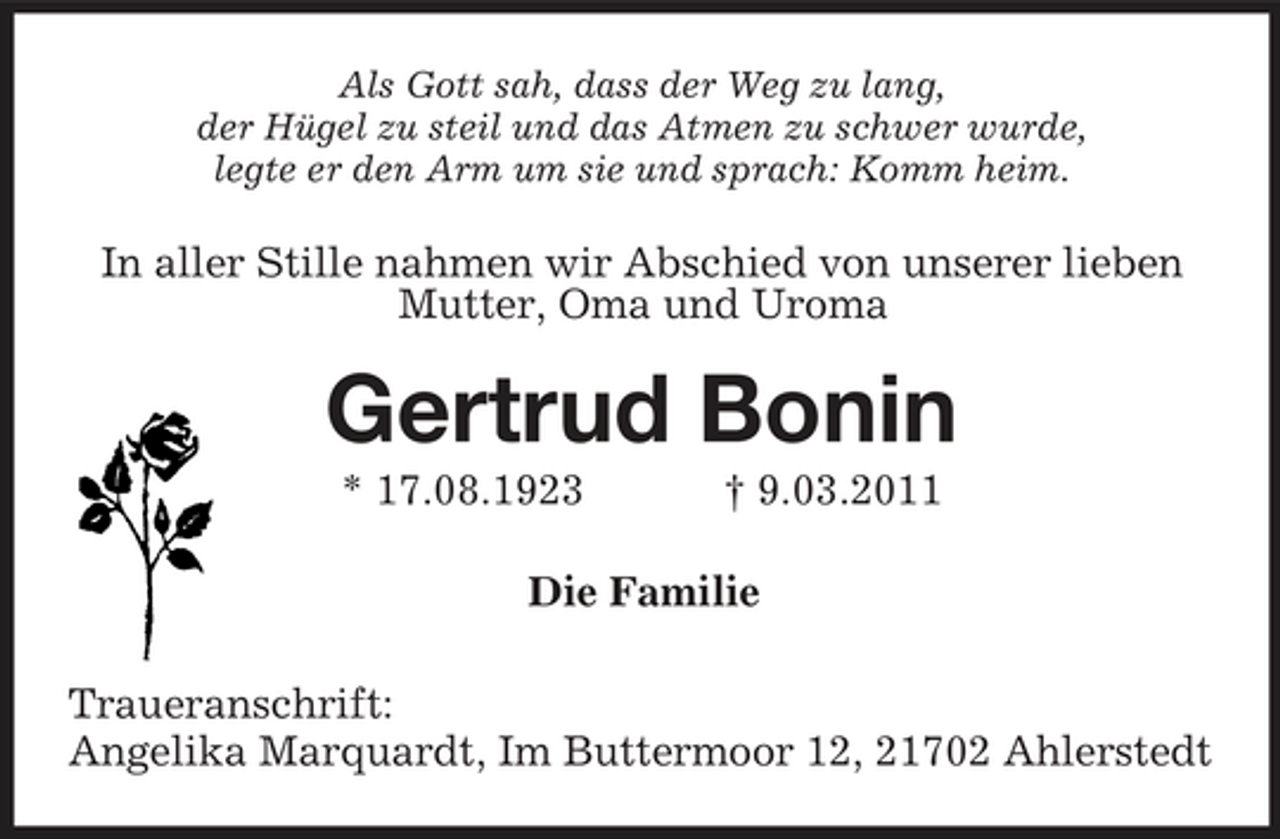 <p>Als Gott sah, dass der Weg zu lang,<br />der Hügel zu steil und das Atmen zu schwer wurde,<br />legte er den Arm um sie und sprach: Komm heim.<br />In aller Stille nahmen wir Abschied von unserer lieben<br />Mutter, Oma und Uroma<br />Gertrud Bonin<br />* 17.08.1923 † 9.03.2011<br />Die Familie<br />Traueranschrift:<br />Angelika Marquardt, Im Buttermoor 12, 21702 Ahlerstedt</p>