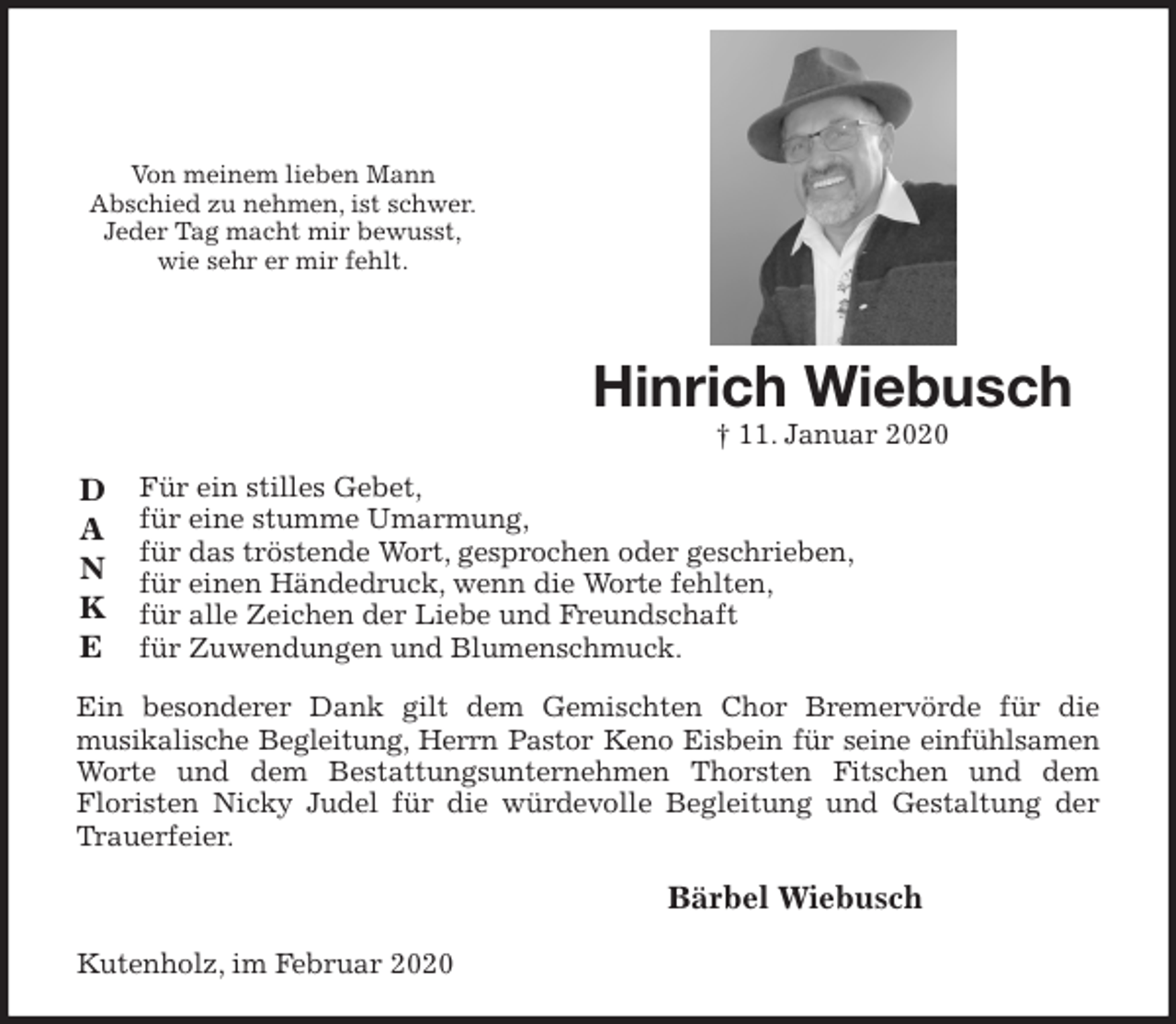 <p>Von meinem lieben Mann<br />Abschied zu nehmen, ist schwer.<br />Jeder Tag macht mir bewusst,<br />wie sehr er mir fehlt.<br />Für ein stilles Gebet,<br />für eine stumme Umarmung,<br />für das tröstende Wort, gesprochen oder geschrieben,<br />für einen Händedruck, wenn die Worte fehlten,<br />für alle Zeichen der Liebe und Freundschaft<br />für Zuwendungen und Blumenschmuck.<br />Ein besonderer Dank gilt dem Gemischten Chor Bremervörde für die<br />musikalische Begleitung, Herrn Pastor Keno Eisbein für seine einfühlsamen<br />Worte und dem Bestattungsunternehmen Thorsten Fitschen und dem<br />Floristen Nicky Judel für die würdevolle Begleitung und Gestaltung der Trauerfeier.</p>
<p>Bärbel Wiebusch</p>
<p>Kutenholz, im Februar 2020<br />D<br />A<br />N<br />K<br />E<br />Hinrich Wiebusch<br />† 11. Januar 2020</p>