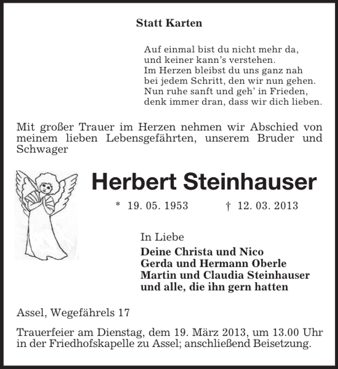 <p>Statt Karten<br />Auf einmal bist du nicht mehr da,<br />und keiner kann’s verstehen.<br />Im Herzen bleibst du uns ganz nah<br />bei jedem Schritt, den wir nun gehen.<br />Nun ruhe sanft und geh’ in Frieden,<br />denk immer dran, dass wir dich lieben.<br />Mit großer Trauer im Herzen nehmen wir Abschied von<br />meinem lieben Lebensgefährten, unserem Bruder und Schwager<br />Herbert Steinhauser<br />* 19. 05. 1953 † 12. 03. 2013<br />In Liebe<br />Deine Christa und Nico<br />Gerda und Hermann Oberle<br />Martin und Claudia Steinhauser<br />und alle, die ihn gern hatten<br />Assel, Wegefährels 17<br />Trauerfeier am Dienstag, dem 19. März 2013, um 13.00 Uhr in der Friedhofskapelle zu Assel; anschließend Beisetzung.</p>
