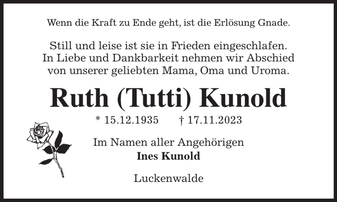 <p>Wenn die Kraft zu Ende geht, ist die Erlösung Gnade.<br />Still und leise ist sie in Frieden eingeschlafen.<br />In Liebe und Dankbarkeit nehmen wir Abschied<br />von unserer geliebten Mama, Oma und Uroma.<br />Ruth (Tutti) Kunold<br />* 15.12.1935 † 17.11.2023<br />Im Namen aller Angehörigen<br />Ines Kunold<br />Luckenwalde</p>