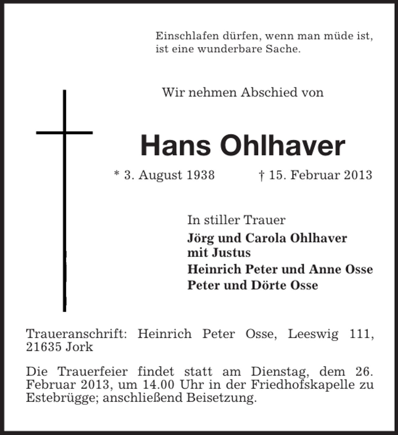 <p>Einschlafen dürfen, wenn man müde ist,<br />ist eine wunderbare Sache.</p><p>Wir nehmen Abschied von</p><p>Hans Ohlhaver<br />* 3. August 1938</p><p>† 15. Februar 2013</p><p>In stiller Trauer<br />Jörg und Carola Ohlhaver<br />mit Justus<br />Heinrich Peter und Anne Osse<br />Peter und Dörte Osse</p><p>Traueranschrift: Heinrich Peter Osse, Leeswig 111,<br />21635 Jork<br />Die Trauerfeier findet statt am Dienstag, dem 26.<br />Februar 2013, um 14.00 Uhr in der Friedhofskapelle zu<br />Estebrügge; anschließend Beisetzung.</p>
