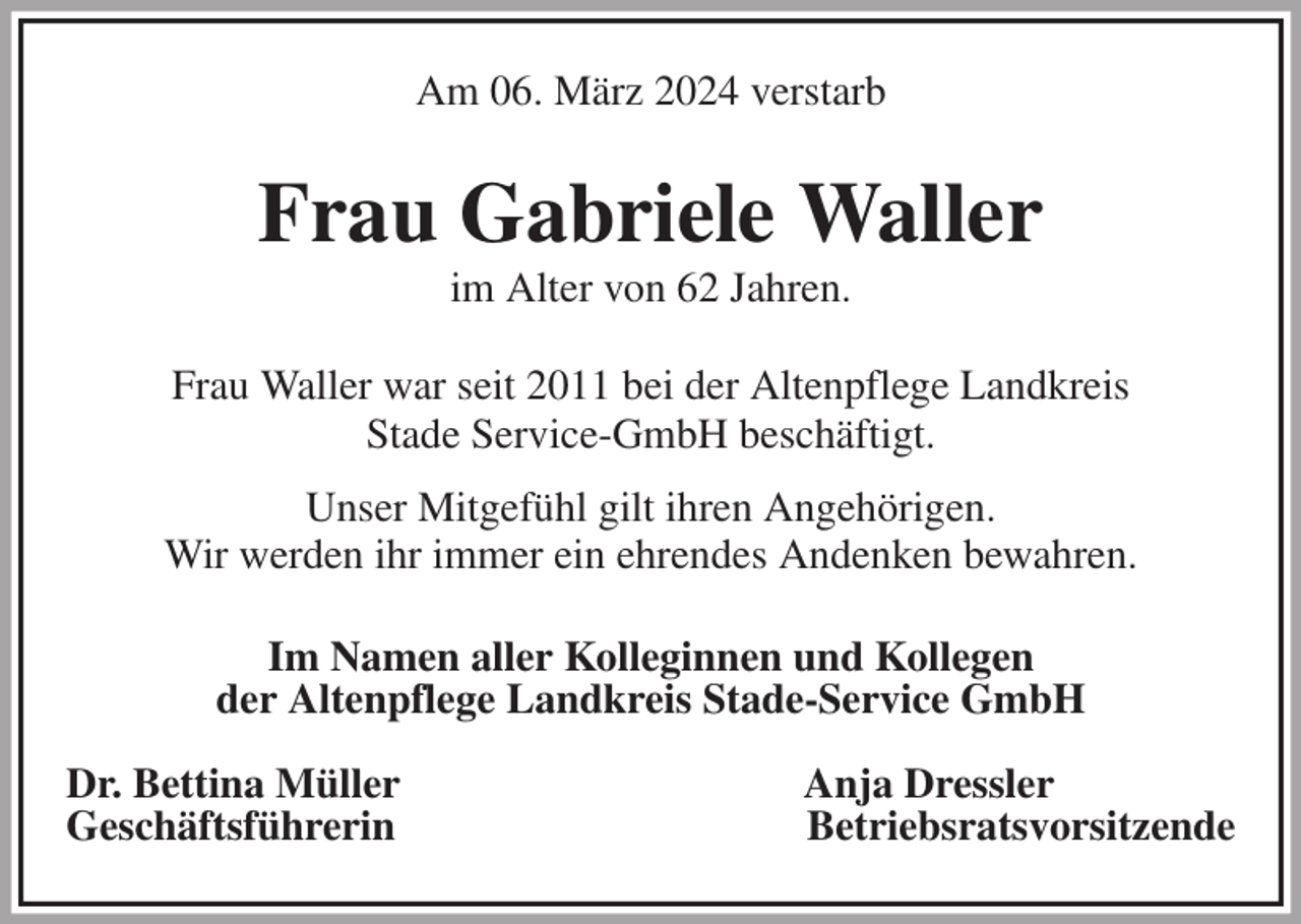 <p>Am 06. März 2024 verstarb<br />Frau Gabriele Waller<br />im Alter von 62 Jahren.<br />Frau Waller war seit 2011 bei der Altenpflege Landkreis<br />Stade Service-GmbH beschäftigt.</p><p>Unser Mitgefühl gilt ihren Angehörigen.<br />Wir werden ihr immer ein ehrendes Andenken bewahren.</p><p>Im Namen aller Kolleginnen und Kollegen<br />der Altenpflege Landkreis Stade-Service GmbH</p><p>Dr. Bettina Müller Anja Dressler<br />Geschäftsführerin Betriebsratsvorsitzende</p>