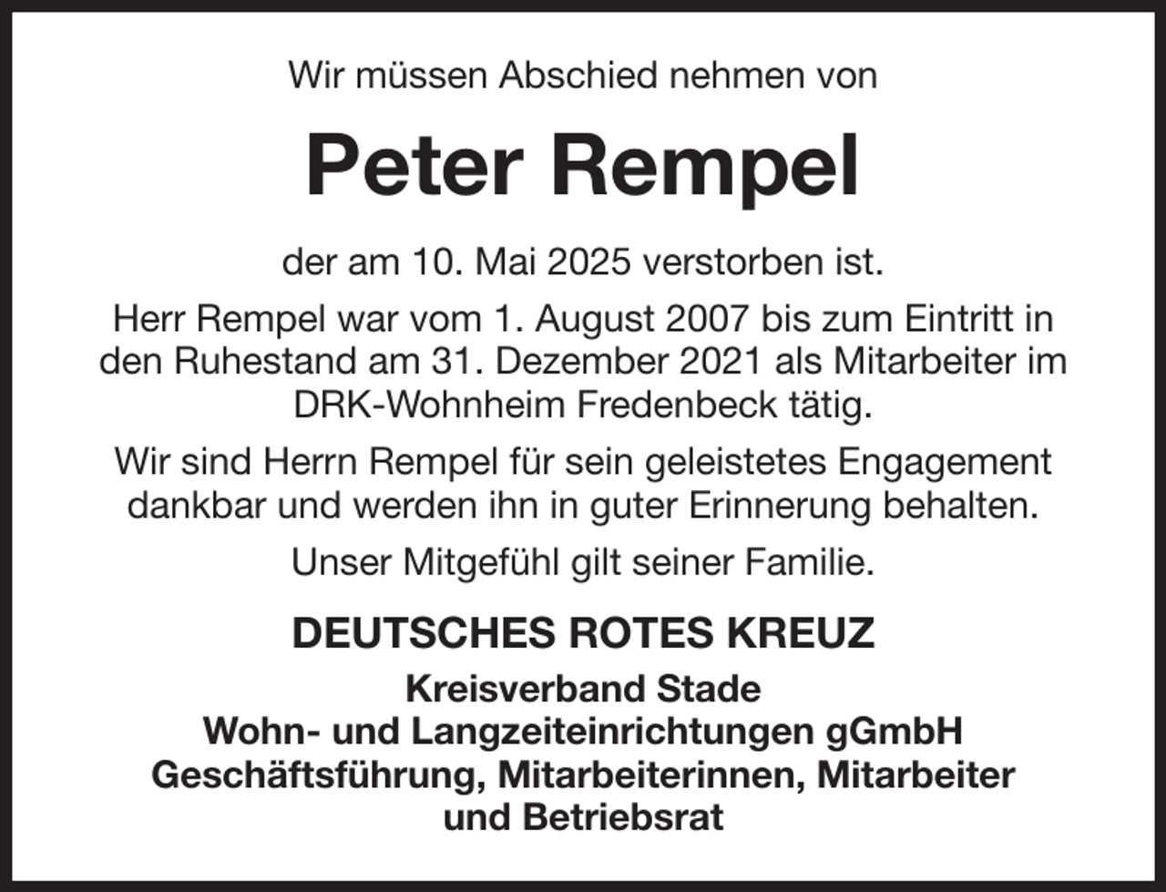 <p>Wir müssen Abschied nehmen von<br />Peter Rempel<br />der am 10. Mai 2025 verstorben ist.<br />Herr Rempel war vom 1. August 2007 bis zum Eintritt in den Ruhestand am 31. Dezember 2021 als Mitarbeiter im DRK-Wohnheim Fredenbeck tätig.<br />Wir sind Herrn Rempel für sein geleistetes Engagement dankbar und werden ihn in guter Erinnerung behalten.<br />Unser Mitgefühl gilt seiner Familie.<br />DEUTSCHES ROTES KREUZ<br />Kreisverband Stade<br />Wohn- und Langzeiteinrichtungen gGmbH<br />Geschäftsführung, Mitarbeiterinnen, Mitarbeiter<br />und Betriebsrat</p>
