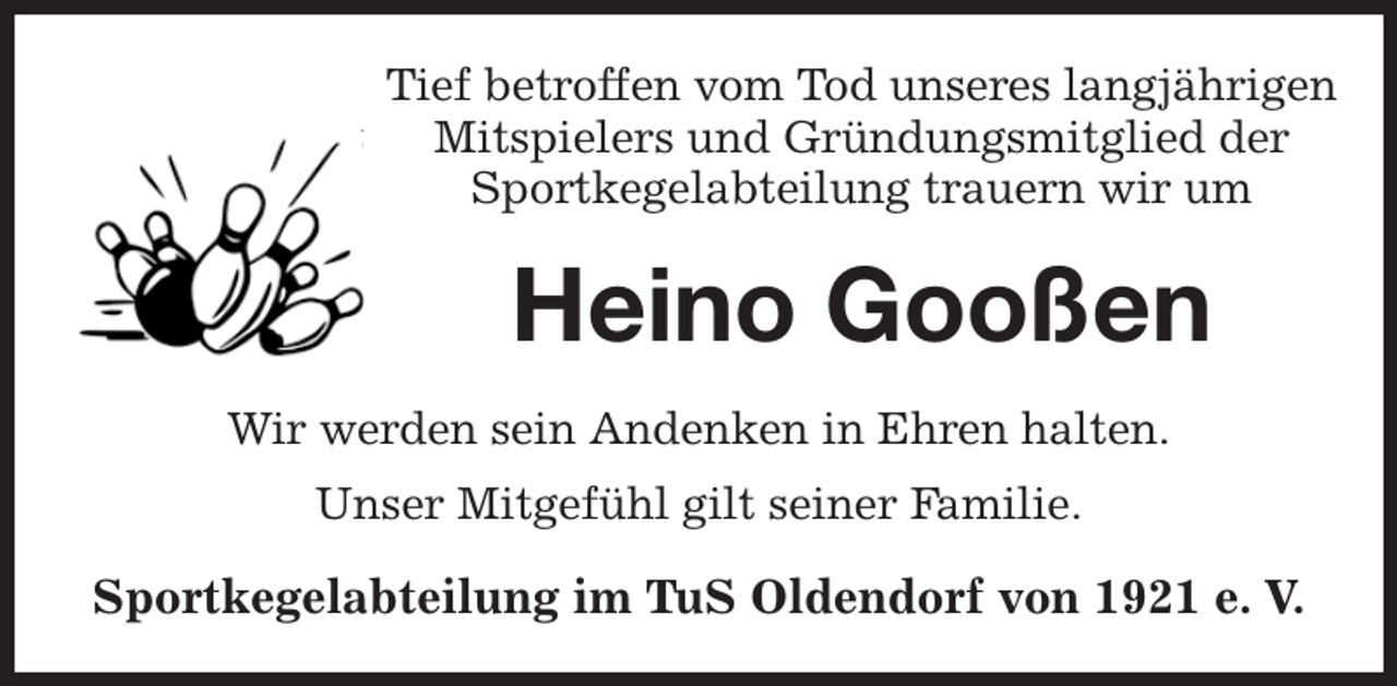 <p>Tief betroffen vom Tod unseres langjährigen<br />Mitspielers und Gründungsmitglied der<br />Sportkegelabteilung trauern wir um<br />Heino Gooßen<br />Wir werden sein Andenken in Ehren halten.<br />Unser Mitgefühl gilt seiner Familie.<br />Sportkegelabteilung im TuS Oldendorf von 1921 e. V.</p>