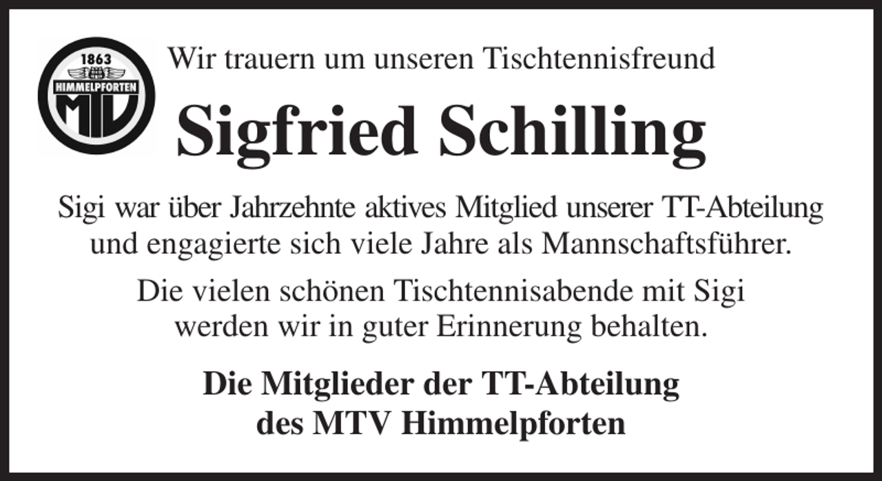 <p>Wir trauern um unseren Tischtennisfreund<br />Sigfried Schilling<br />Sigi war über Jahrzehnte aktives Mitglied unserer TT-Abteilung<br />und engagierte sich viele Jahre als Mannschaftsführer.<br />Die vielen schönen Tischtennisabende mit Sigi<br />werden wir in guter Erinnerung behalten.<br />Die Mitglieder der TT-Abteilung<br />des MTV Himmelpforten</p>