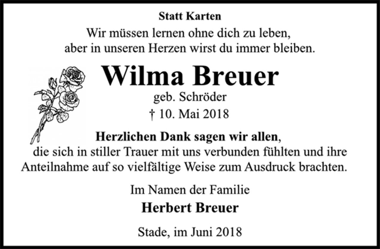 <p>Statt Karten<br />Wir müssen lernen ohne dich zu leben,<br />aber in unseren Herzen wirst du immer bleiben.<br />Wilma Breuer<br />geb. Schröder<br />† 10. Mai 2018<br />Herzlichen Dank sagen wir allen,<br />die sich in stiller Trauer mit uns verbunden fühlten und ihre<br />Anteilnahme auf so vielfältige Weise zum Ausdruck brachten.<br />Im Namen der Familie<br />Herbert Breuer<br />Stade, im Juni 2018</p>