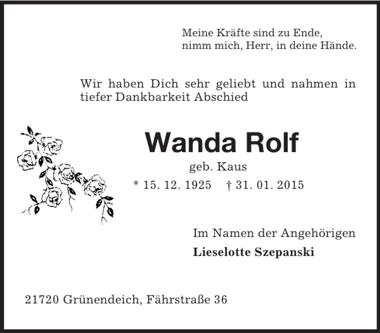 <p>Meine Kräfte sind zu Ende,<br />nimm mich, Herr, in deine Hände.<br />Wir haben Dich sehr geliebt und nahmen in tiefer Dankbarkeit Abschied<br />Wanda Rolf<br />geb. Kaus<br />* 15. 12. 1925 † 31. 01. 2015<br />Im Namen der Angehörigen<br />Lieselotte Szepanski<br />21720 Grünendeich, Fährstraße 36</p>