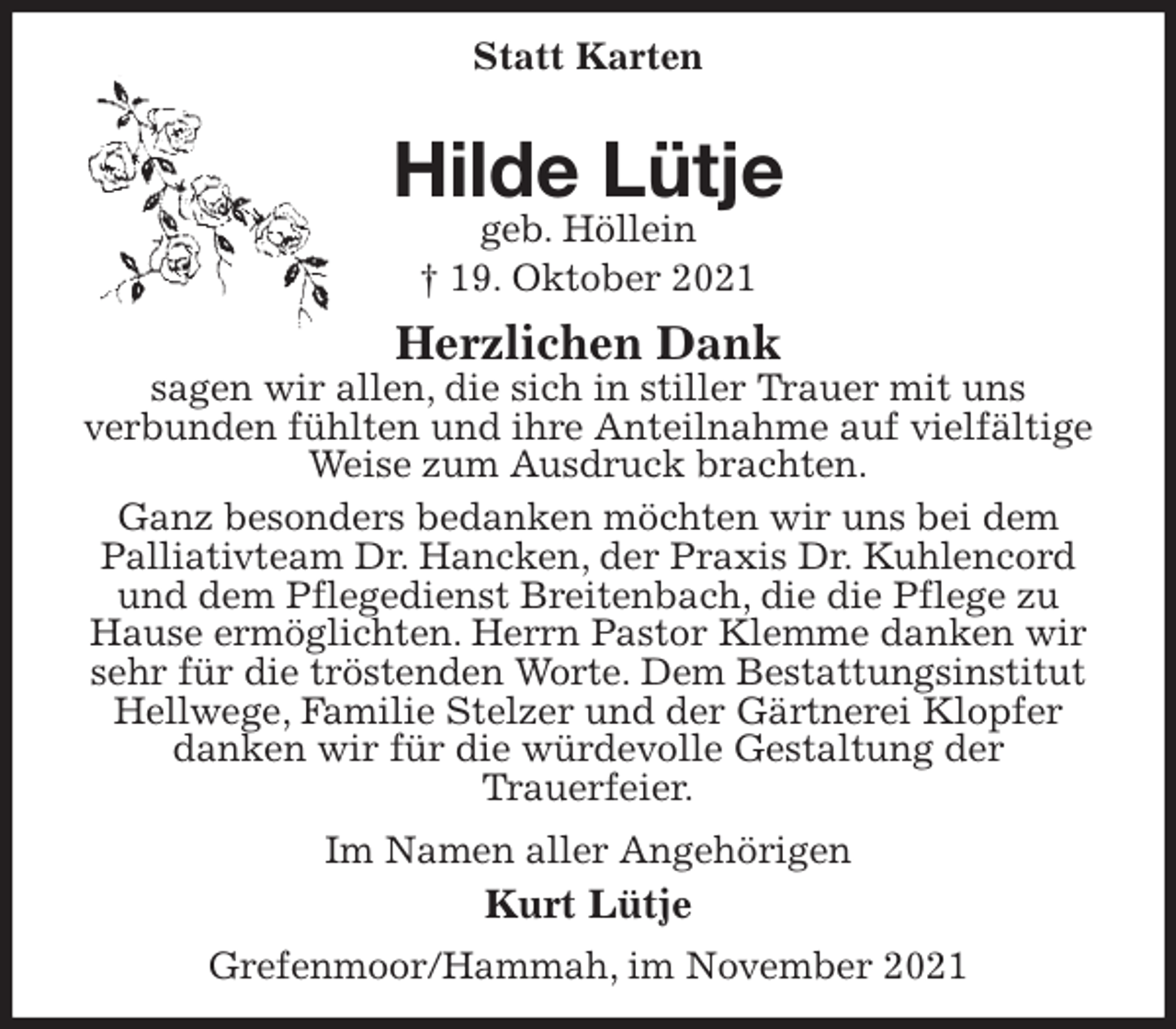 <p>Statt Karten<br />Hilde Lütje<br />geb. Höllein<br />† 19. Oktober 2021<br />Herzlichen Dank<br />sagen wir allen, die sich in stiller Trauer mit uns<br />verbunden fühlten und ihre Anteilnahme auf vielfältige Weise zum Ausdruck brachten.<br />Ganz besonders bedanken möchten wir uns bei dem Palliativteam Dr. Hancken, der Praxis Dr. Kuhlencord und dem Pflegedienst Breitenbach, die die Pflege zu Hause ermöglichten. Herrn Pastor Klemme danken wir sehr für die tröstenden Worte. Dem Bestattungsinstitut Hellwege, Familie Stelzer und der Gärtnerei Klopfer danken wir für die würdevolle Gestaltung der<br />Trauerfeier.<br />Im Namen aller Angehörigen<br />Kurt Lütje<br />Grefenmoor/Hammah, im November 2021</p>
