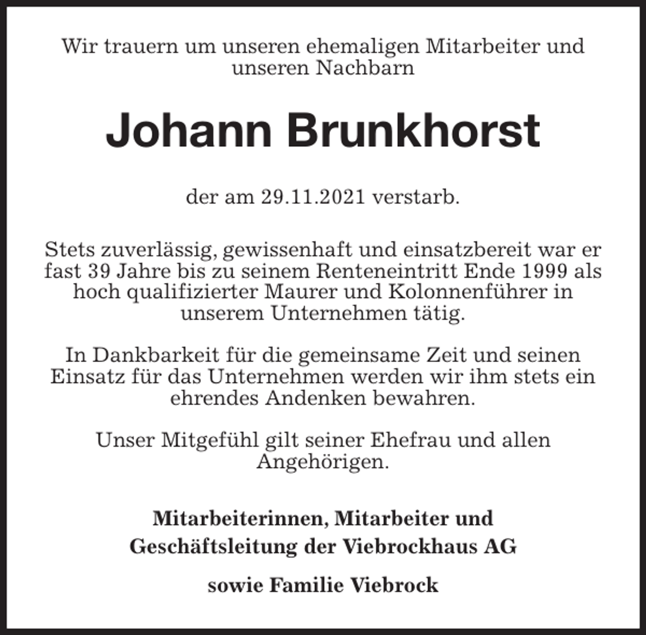 <p>Wir trauern um unseren ehemaligen Mitarbeiter und unseren Nachbarn<br />Johann Brunkhorst<br />der am 29.11.2021 verstarb.</p>
<p>Stets zuverlässig, gewissenhaft und einsatzbereit war er fast 39 Jahre bis zu seinem Renteneintritt Ende 1999 als hoch qualifizierter Maurer und Kolonnenführer in<br />unserem Unternehmen tätig.</p>
<p>In Dankbarkeit für die gemeinsame Zeit und seinen Einsatz für das Unternehmen werden wir ihm stets ein ehrendes Andenken bewahren.</p>
<p>Unser Mitgefühl gilt seiner Ehefrau und allen<br />Angehörigen.<br />Mitarbeiterinnen, Mitarbeiter und<br />Geschäftsleitung der Viebrockhaus AG<br />sowie Familie Viebrock</p>
