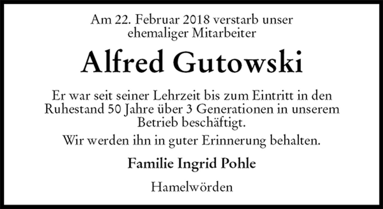 <p>Am 22. Februar 2018 verstarb unser<br />ehemaliger Mitarbeiter<br />Alfred Gutowski<br />Er war seit seiner Lehrzeit bis zum Eintritt in den<br />Ruhestand 50 Jahre über 3 Generationen in unserem<br />Betrieb beschäftigt.<br />Wir werden ihn in guter Erinnerung behalten.<br />Familie Ingrid Pohle<br />Hamelwörden</p>