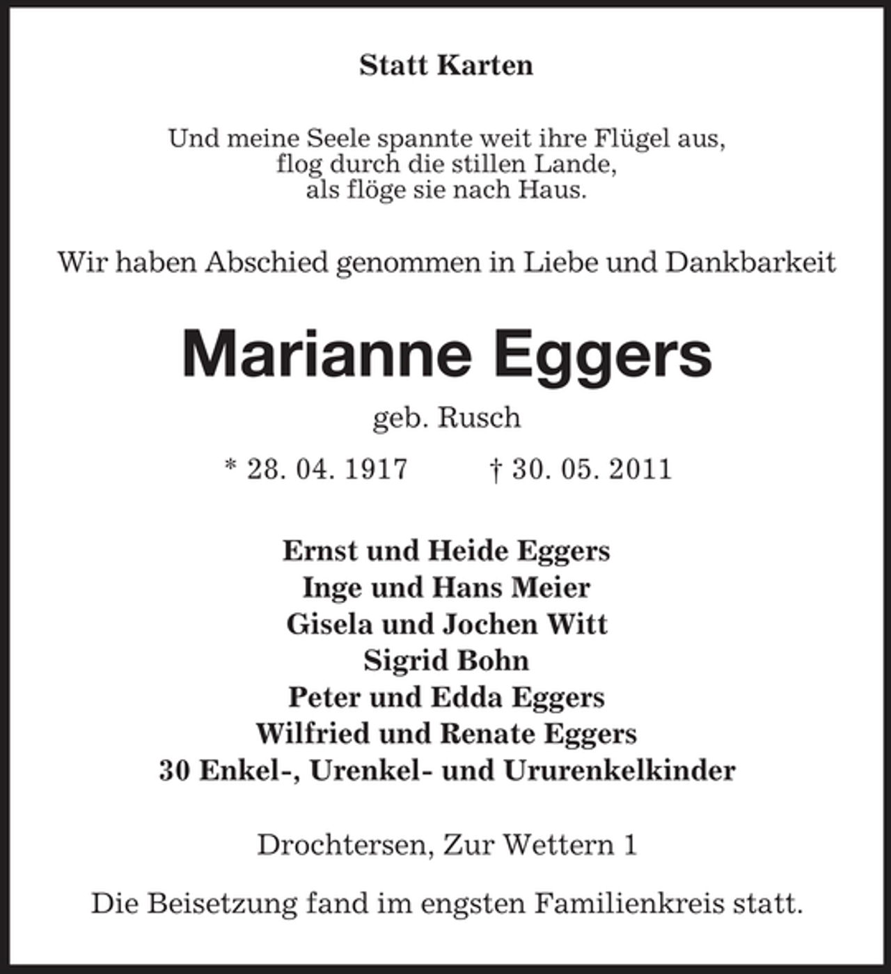 <p>Statt Karten<br />Und meine Seele spannte weit ihre Flügel aus,<br />flog durch die stillen Lande,<br />als flöge sie nach Haus.<br />Wir haben Abschied genommen in Liebe und Dankbarkeit<br />Marianne Eggers<br />geb. Rusch<br />* 28. 04. 1917 † 30. 05. 2011<br />Ernst und Heide Eggers<br />Inge und Hans Meier<br />Gisela und Jochen Witt<br />Sigrid Bohn<br />Peter und Edda Eggers<br />Wilfried und Renate Eggers<br />30 Enkel-, Urenkel- und Ururenkelkinder<br />Drochtersen, Zur Wettern 1</p><p>Die Beisetzung fand im engsten Familienkreis statt.</p>
