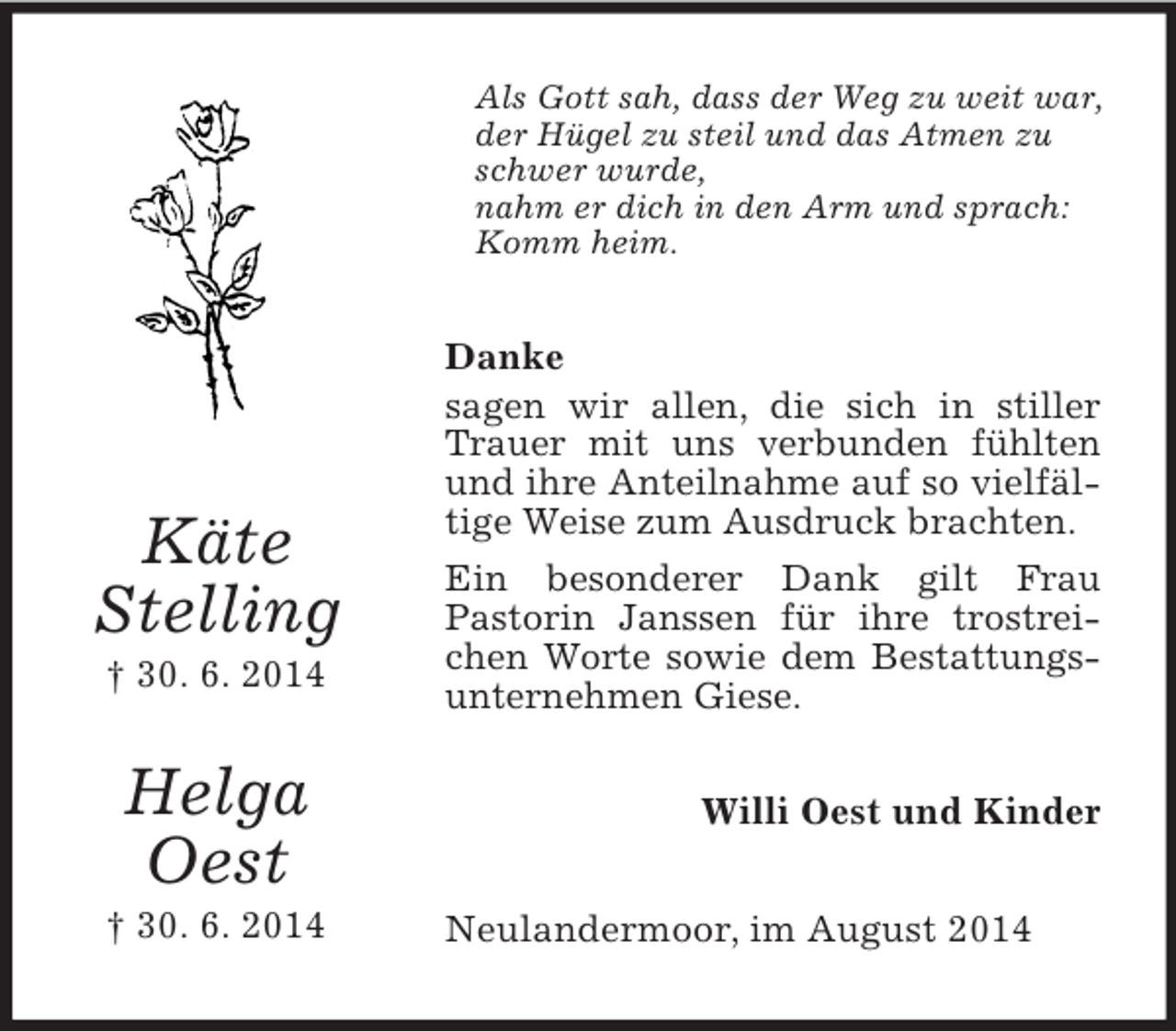 <p>Käte<br />Stelling<br />† 30. 6. 2014</p><p>Helga<br />Oest<br />† 30. 6. 2014<br />Als Gott sah, dass der Weg zu weit war,<br />der Hügel zu steil und das Atmen zu schwer wurde,<br />nahm er dich in den Arm und sprach:<br />Komm heim.<br />Danke<br />sagen wir allen, die sich in stiller Trauer mit uns verbunden fühlten und ihre Anteilnahme auf so vielfältige Weise zum Ausdruck brachten.<br />Ein besonderer Dank gilt Frau<br />Pastorin Janssen für ihre trostreichen Worte sowie dem Bestattungsunternehmen Giese.<br />Willi Oest und Kinder<br />Neulandermoor, im August 2014</p>