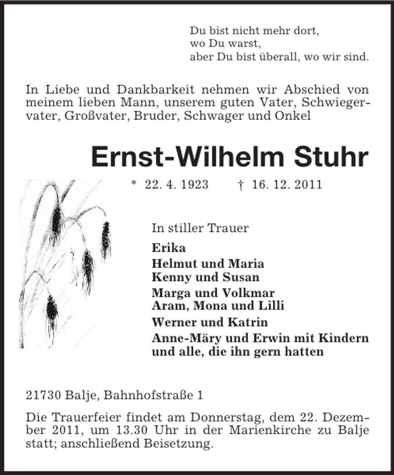 <p>Du bist nicht mehr dort,<br />wo Du warst,<br />aber Du bist überall, wo wir sind.</p><p>In Liebe und Dankbarkeit nehmen wir Abschied von<br />meinem lieben Mann, unserem guten Vater, Schwiegervater, Großvater, Bruder, Schwager und Onkel</p><p>Ernst-Wilhelm Stuhr<br />* 22. 4. 1923</p><p>† 16. 12. 2011</p><p>In stiller Trauer<br />Erika<br />Helmut und Maria<br />Kenny und Susan<br />Marga und Volkmar<br />Aram, Mona und Lilli<br />Werner und Katrin<br />Anne-Märy und Erwin mit Kindern<br />und alle, die ihn gern hatten<br />21730 Balje, Bahnhofstraße 1<br />Die Trauerfeier findet am Donnerstag, dem 22. Dezember 2011, um 13.30 Uhr in der Marienkirche zu Balje<br />statt; anschließend Beisetzung.</p>